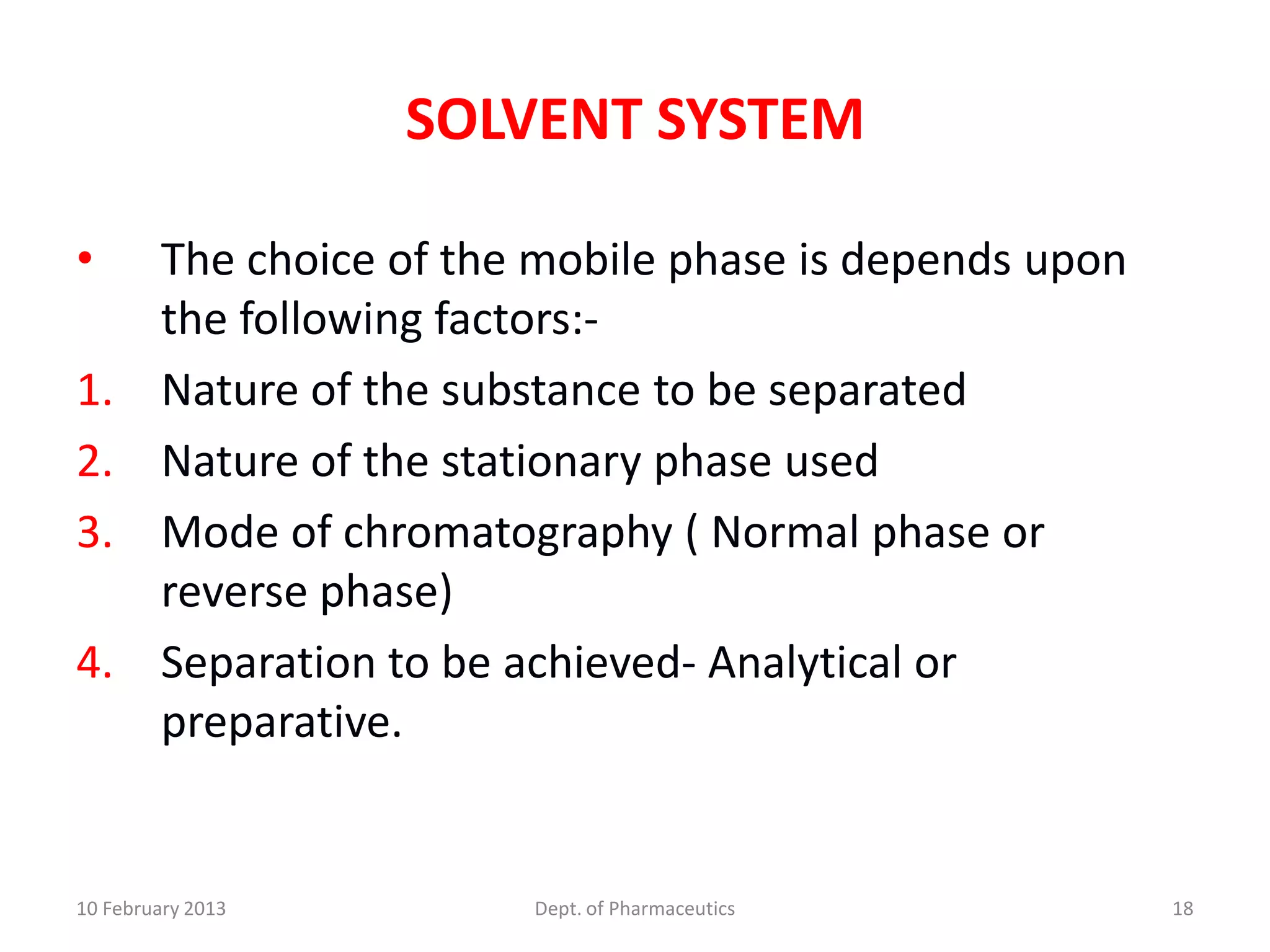 SOLVENT SYSTEM

•        The choice of the mobile phase is depends upon
         the following factors:-
1.       Nature of the substance to be separated
2.       Nature of the stationary phase used
3.       Mode of chromatography ( Normal phase or
         reverse phase)
4.       Separation to be achieved- Analytical or
         preparative.


10 February 2013          Dept. of Pharmaceutics          18
 
