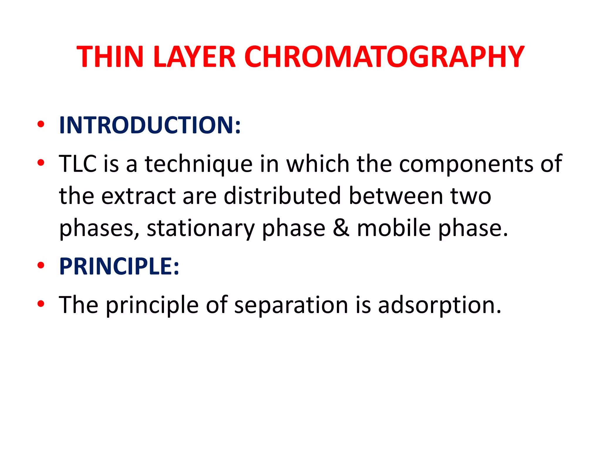 THIN LAYER CHROMATOGRAPHY
• INTRODUCTION:
• TLC is a technique in which the components of
  the extract are distributed between two
  phases, stationary phase & mobile phase.
• PRINCIPLE:
• The principle of separation is adsorption.
 