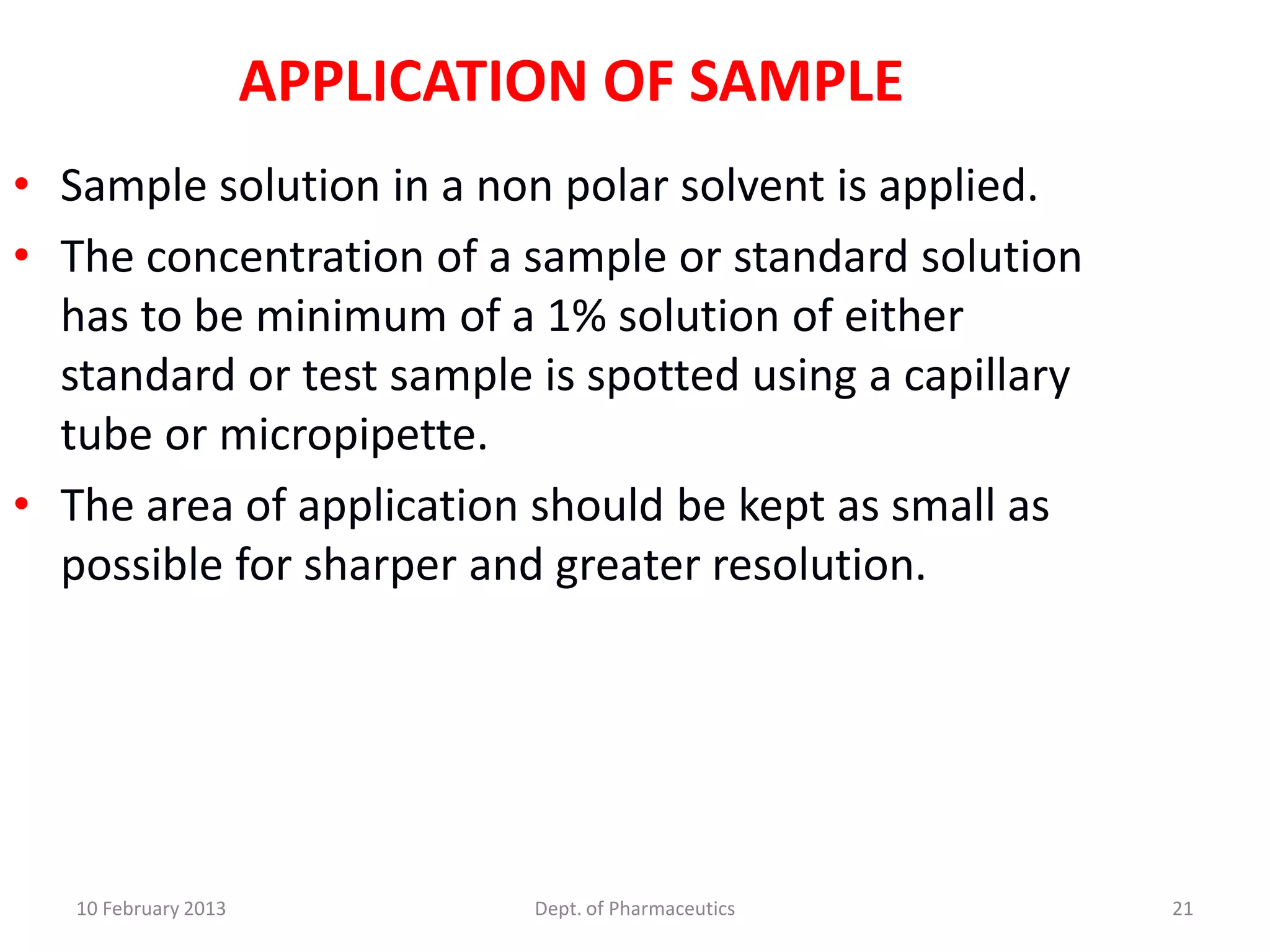 APPLICATION OF SAMPLE
• Sample solution in a non polar solvent is applied.
• The concentration of a sample or standard solution
  has to be minimum of a 1% solution of either
  standard or test sample is spotted using a capillary
  tube or micropipette.
• The area of application should be kept as small as
  possible for sharper and greater resolution.




   10 February 2013            Dept. of Pharmaceutics    21
 