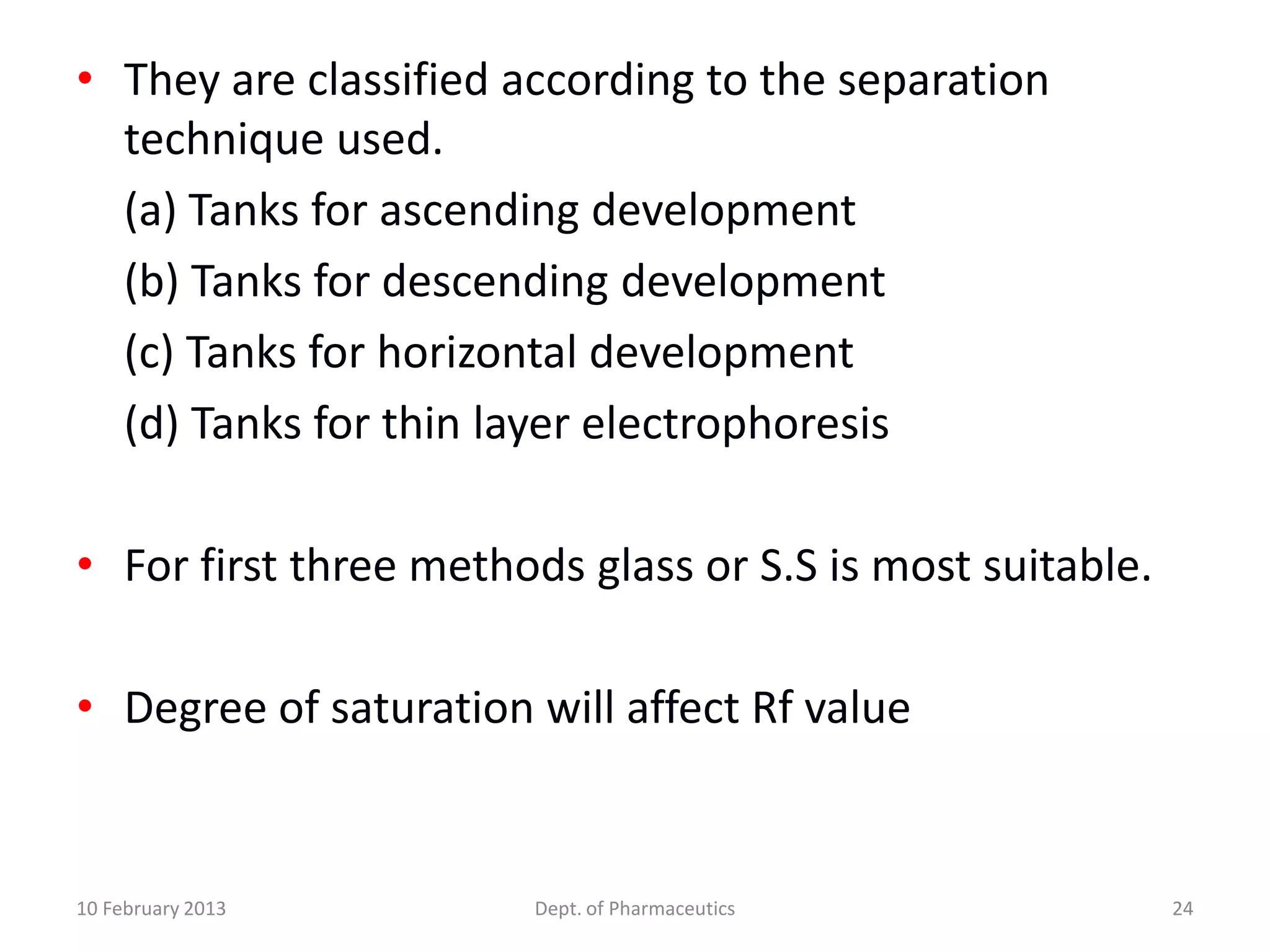 • They are classified according to the separation
  technique used.
  (a) Tanks for ascending development
  (b) Tanks for descending development
  (c) Tanks for horizontal development
  (d) Tanks for thin layer electrophoresis

• For first three methods glass or S.S is most suitable.

• Degree of saturation will affect Rf value


10 February 2013       Dept. of Pharmaceutics              24
 