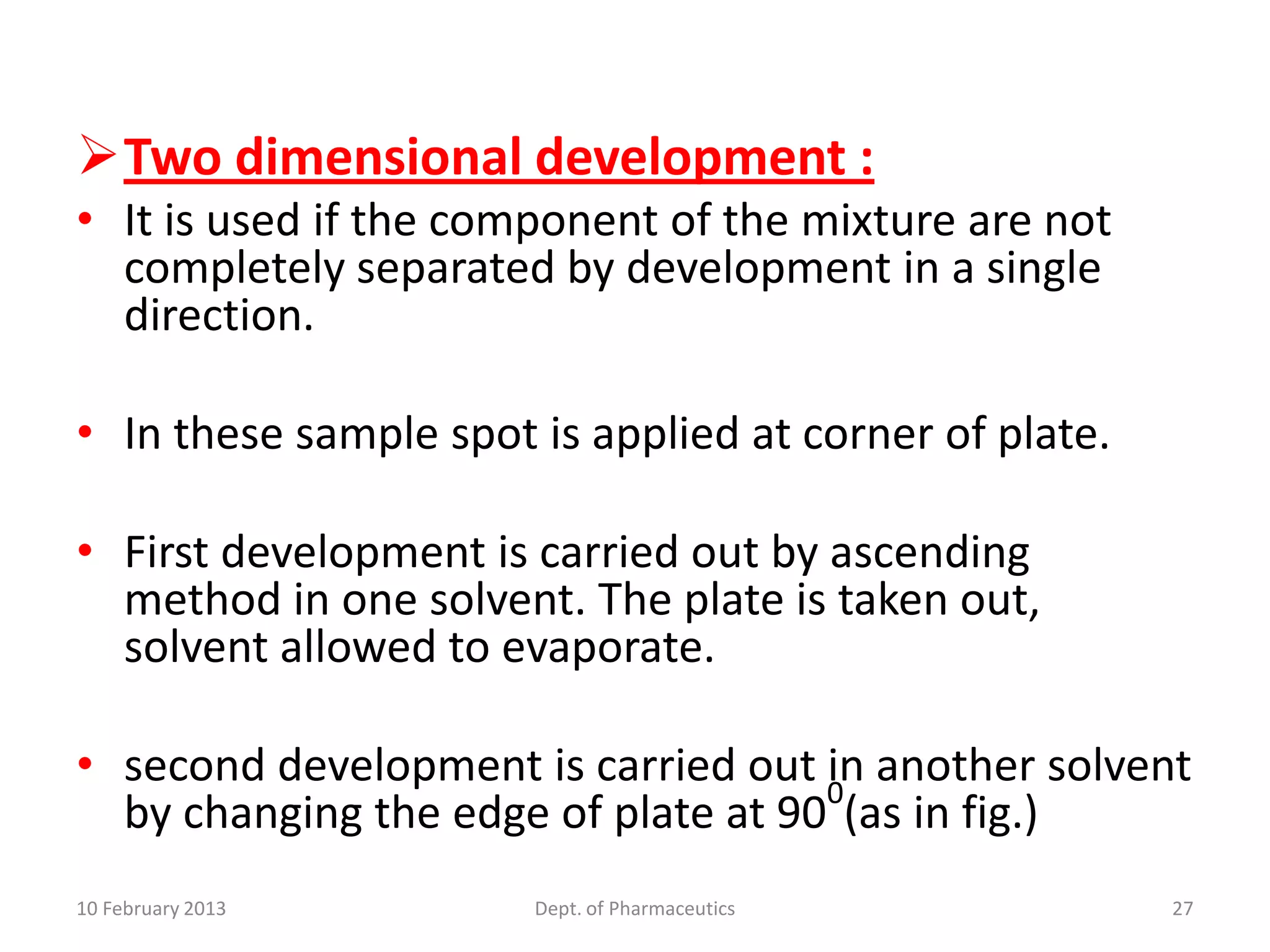 Two dimensional development :
• It is used if the component of the mixture are not
  completely separated by development in a single
  direction.

• In these sample spot is applied at corner of plate.

• First development is carried out by ascending
  method in one solvent. The plate is taken out,
  solvent allowed to evaporate.

• second development is carried out 0 another solvent
                                     in
  by changing the edge of plate at 90 (as in fig.)
10 February 2013       Dept. of Pharmaceutics           27
 