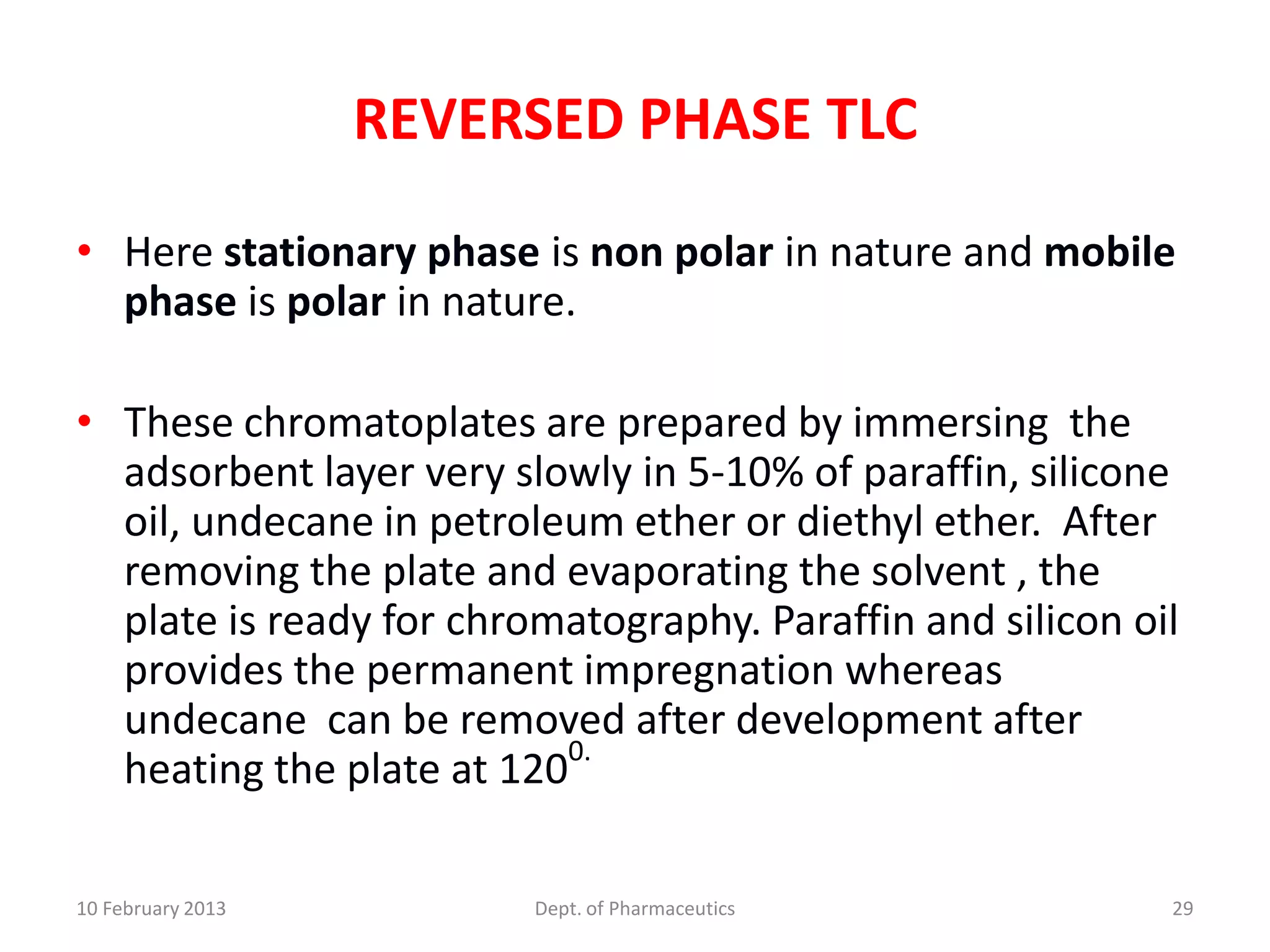 REVERSED PHASE TLC

• Here stationary phase is non polar in nature and mobile
  phase is polar in nature.

• These chromatoplates are prepared by immersing the
  adsorbent layer very slowly in 5-10% of paraffin, silicone
  oil, undecane in petroleum ether or diethyl ether. After
  removing the plate and evaporating the solvent , the
  plate is ready for chromatography. Paraffin and silicon oil
  provides the permanent impregnation whereas
  undecane can be removed after development after
                          0.
  heating the plate at 120

10 February 2013         Dept. of Pharmaceutics             29
 
