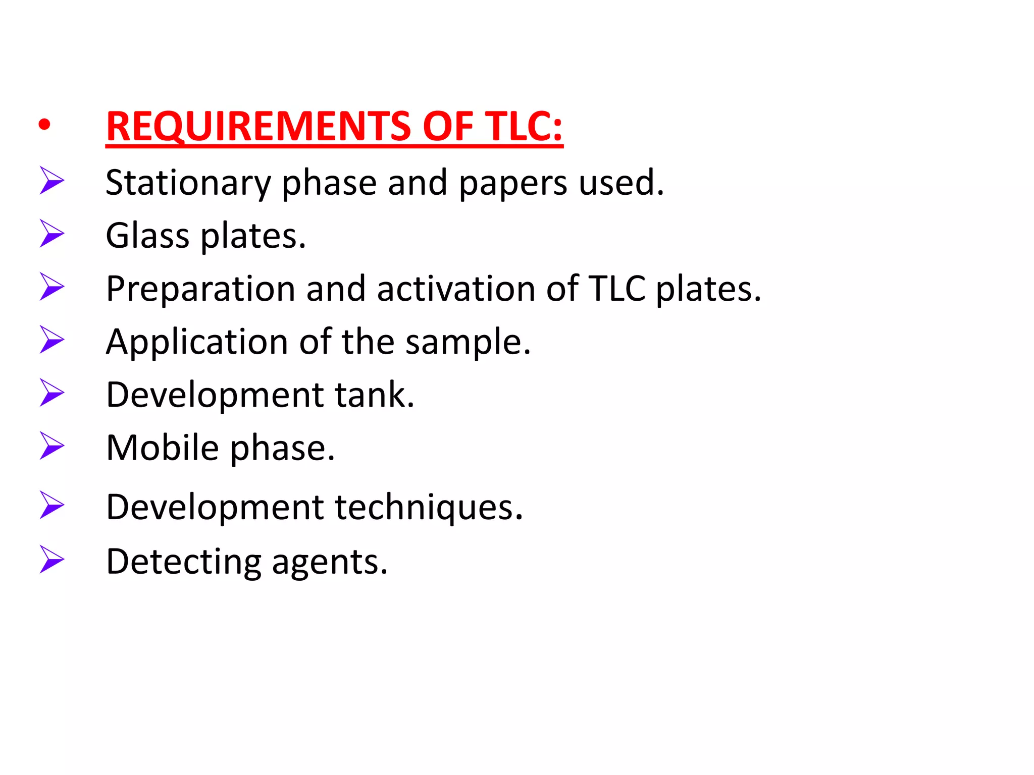 •   REQUIREMENTS OF TLC:
   Stationary phase and papers used.
   Glass plates.
   Preparation and activation of TLC plates.
   Application of the sample.
   Development tank.
   Mobile phase.
   Development techniques.
   Detecting agents.
 
