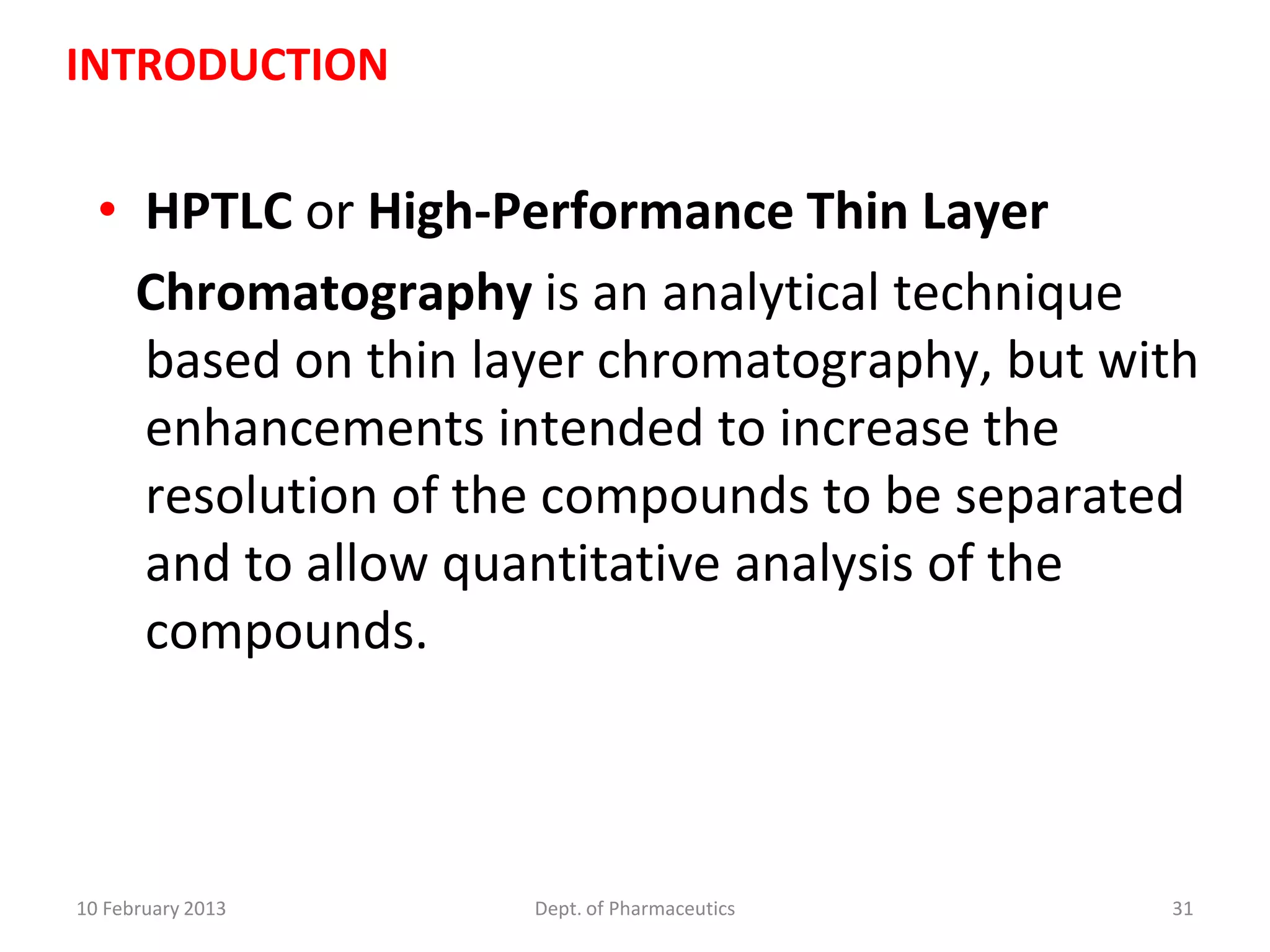 INTRODUCTION


  • HPTLC or High-Performance Thin Layer
    Chromatography is an analytical technique
    based on thin layer chromatography, but with
    enhancements intended to increase the
    resolution of the compounds to be separated
    and to allow quantitative analysis of the
    compounds.



10 February 2013    Dept. of Pharmaceutics    31
 