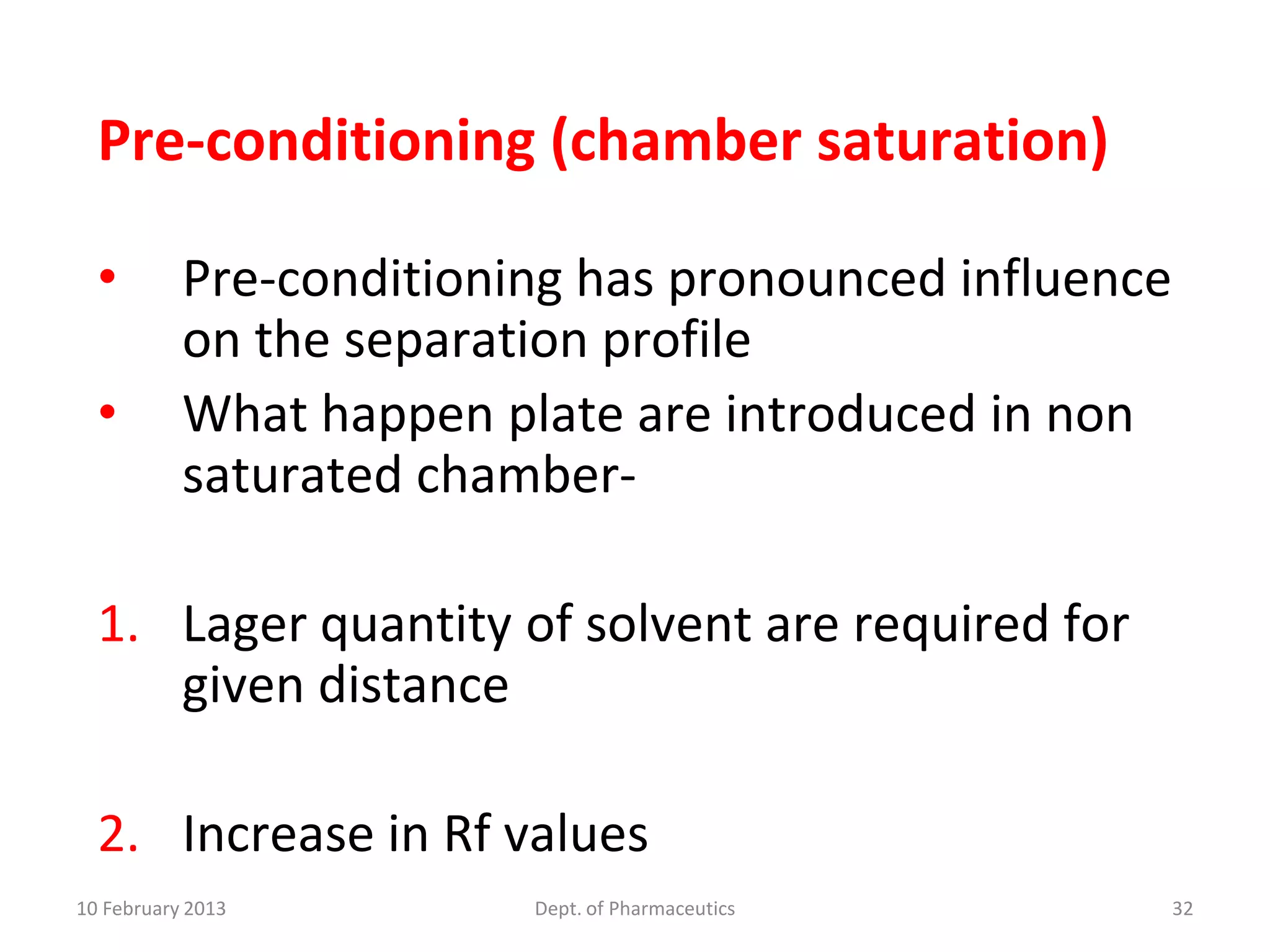 Pre-conditioning (chamber saturation)

  •        Pre-conditioning has pronounced influence
           on the separation profile
  •        What happen plate are introduced in non
           saturated chamber-

  1. Lager quantity of solvent are required for
     given distance

  2. Increase in Rf values
10 February 2013         Dept. of Pharmaceutics        32
 