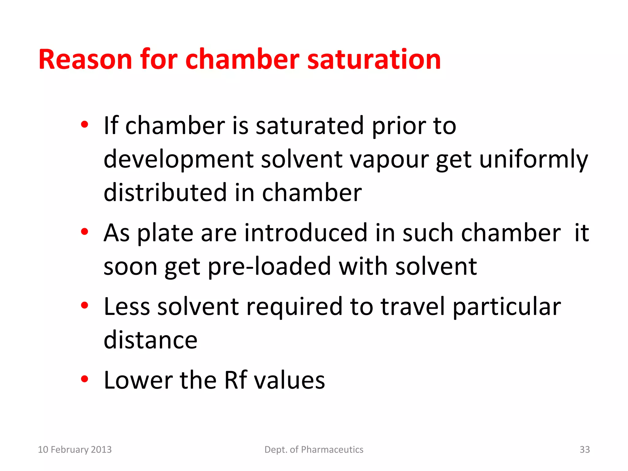 Reason for chamber saturation

         • If chamber is saturated prior to
           development solvent vapour get uniformly
           distributed in chamber
         • As plate are introduced in such chamber it
           soon get pre-loaded with solvent
         • Less solvent required to travel particular
           distance
         • Lower the Rf values

10 February 2013        Dept. of Pharmaceutics      33
 
