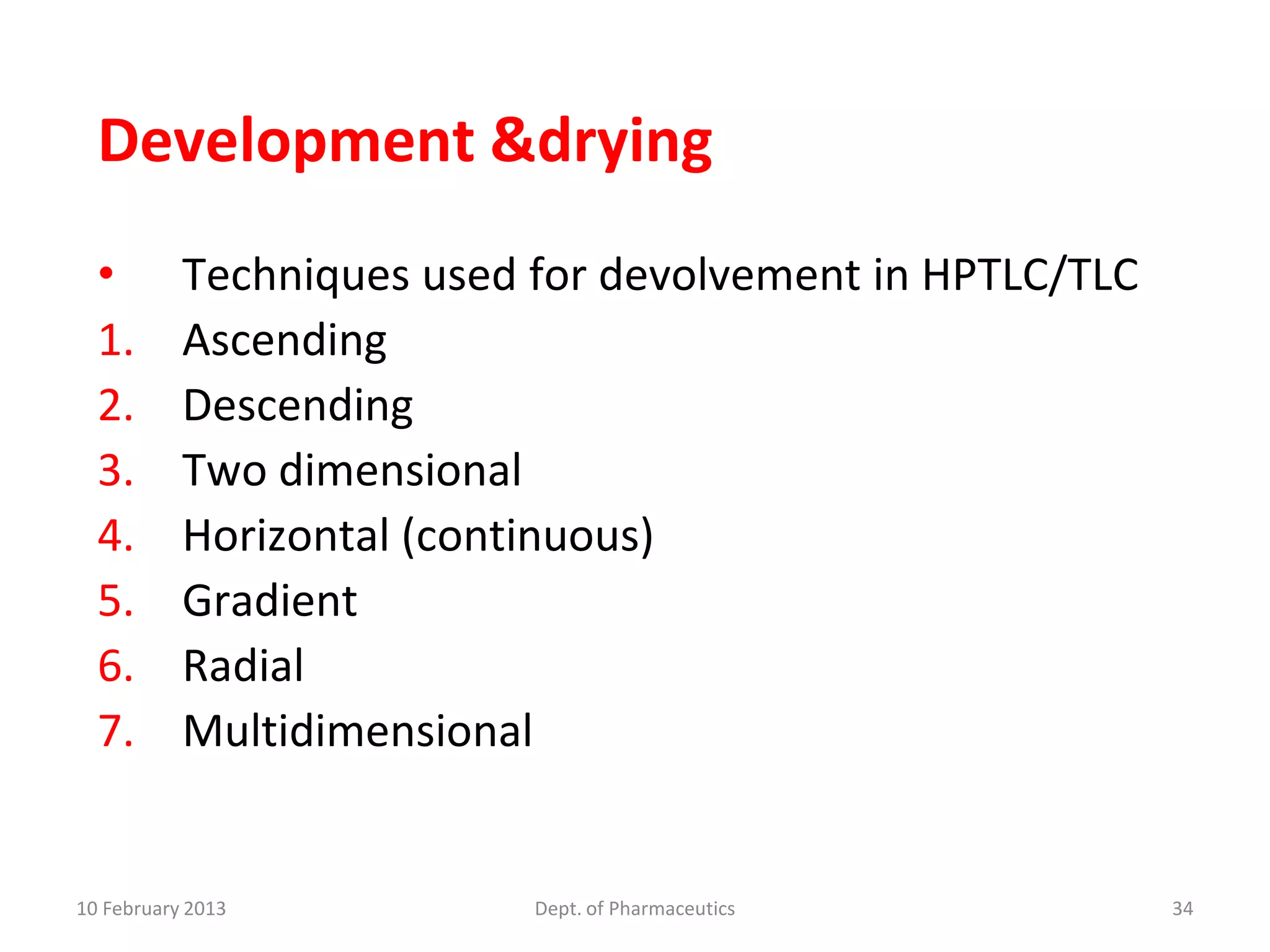 Development &drying
  •        Techniques used for devolvement in HPTLC/TLC
  1.       Ascending
  2.       Descending
  3.       Two dimensional
  4.       Horizontal (continuous)
  5.       Gradient
  6.       Radial
  7.       Multidimensional


10 February 2013           Dept. of Pharmaceutics         34
 