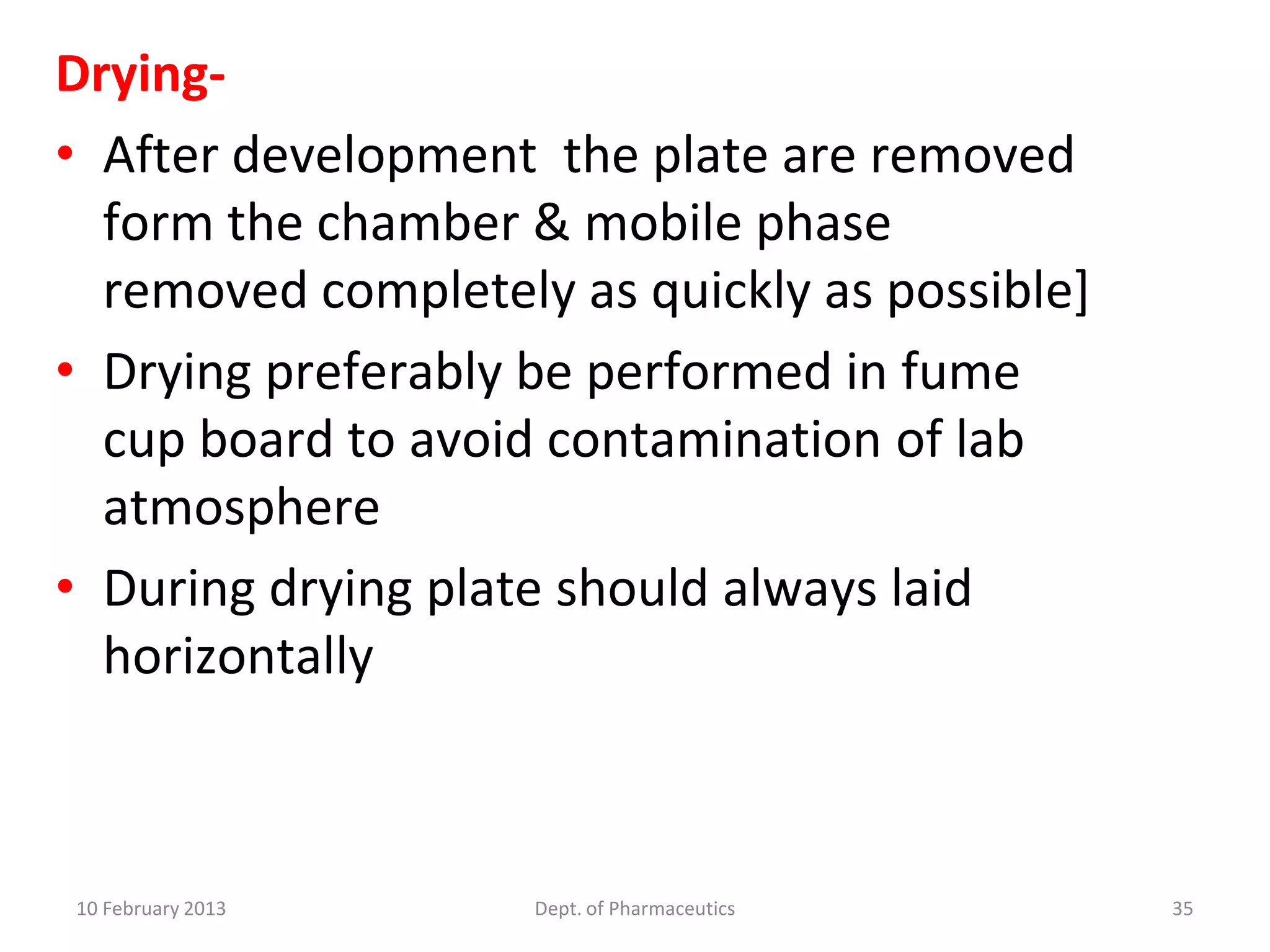 Drying-
• After development the plate are removed
  form the chamber & mobile phase
  removed completely as quickly as possible]
• Drying preferably be performed in fume
  cup board to avoid contamination of lab
  atmosphere
• During drying plate should always laid
  horizontally



10 February 2013    Dept. of Pharmaceutics     35
 