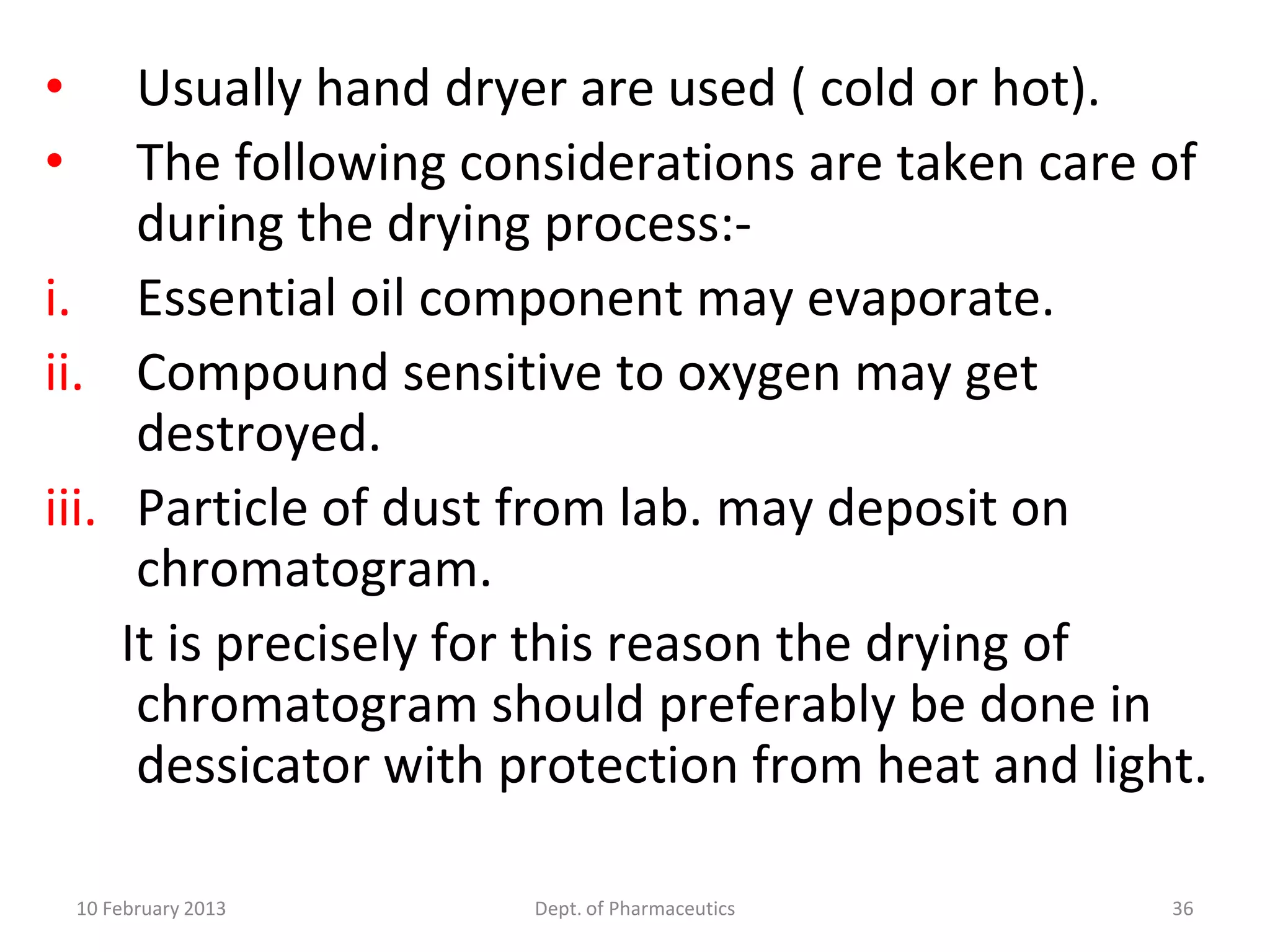 •     Usually hand dryer are used ( cold or hot).
•     The following considerations are taken care of
      during the drying process:-
i. Essential oil component may evaporate.
ii. Compound sensitive to oxygen may get
      destroyed.
iii. Particle of dust from lab. may deposit on
      chromatogram.
     It is precisely for this reason the drying of
      chromatogram should preferably be done in
      dessicator with protection from heat and light.

    10 February 2013   Dept. of Pharmaceutics      36
 