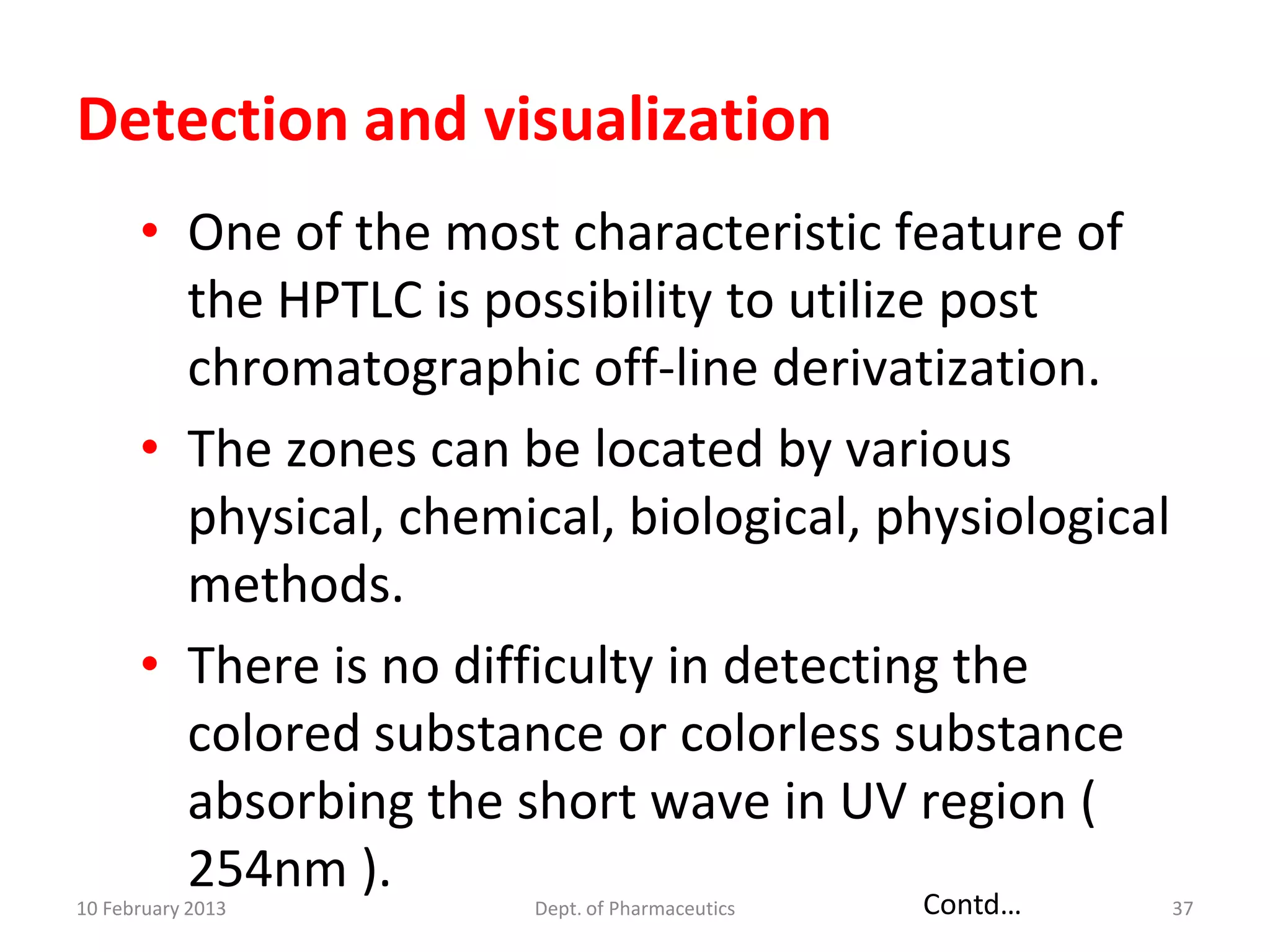 Detection and visualization
      • One of the most characteristic feature of
        the HPTLC is possibility to utilize post
        chromatographic off-line derivatization.
      • The zones can be located by various
        physical, chemical, biological, physiological
        methods.
      • There is no difficulty in detecting the
        colored substance or colorless substance
        absorbing the short wave in UV region (
        254nm ).                           Contd…
10 February 2013        Dept. of Pharmaceutics          37
 
