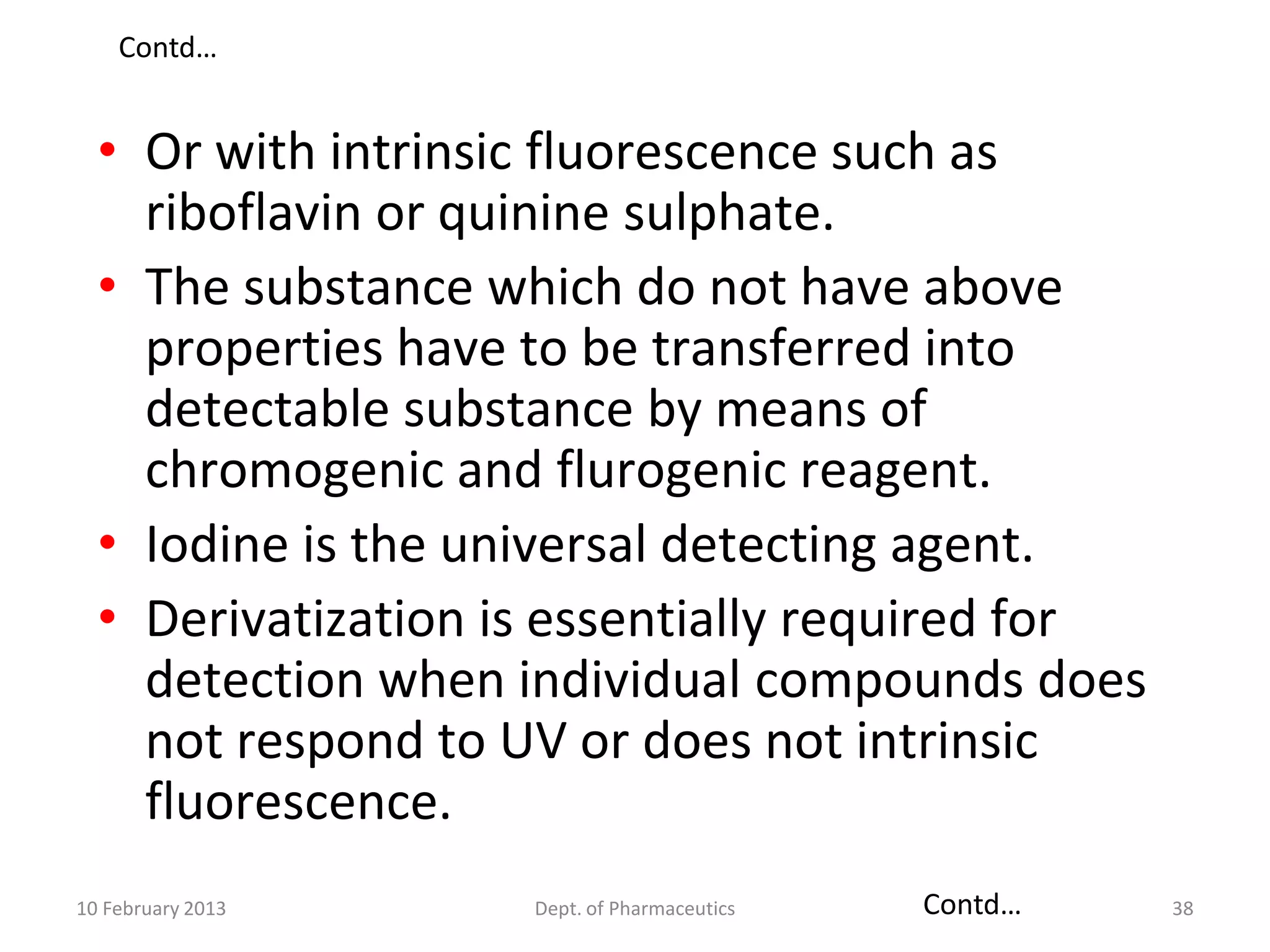 Contd…


  • Or with intrinsic fluorescence such as
    riboflavin or quinine sulphate.
  • The substance which do not have above
    properties have to be transferred into
    detectable substance by means of
    chromogenic and flurogenic reagent.
  • Iodine is the universal detecting agent.
  • Derivatization is essentially required for
    detection when individual compounds does
    not respond to UV or does not intrinsic
    fluorescence.
10 February 2013    Dept. of Pharmaceutics   Contd…   38
 
