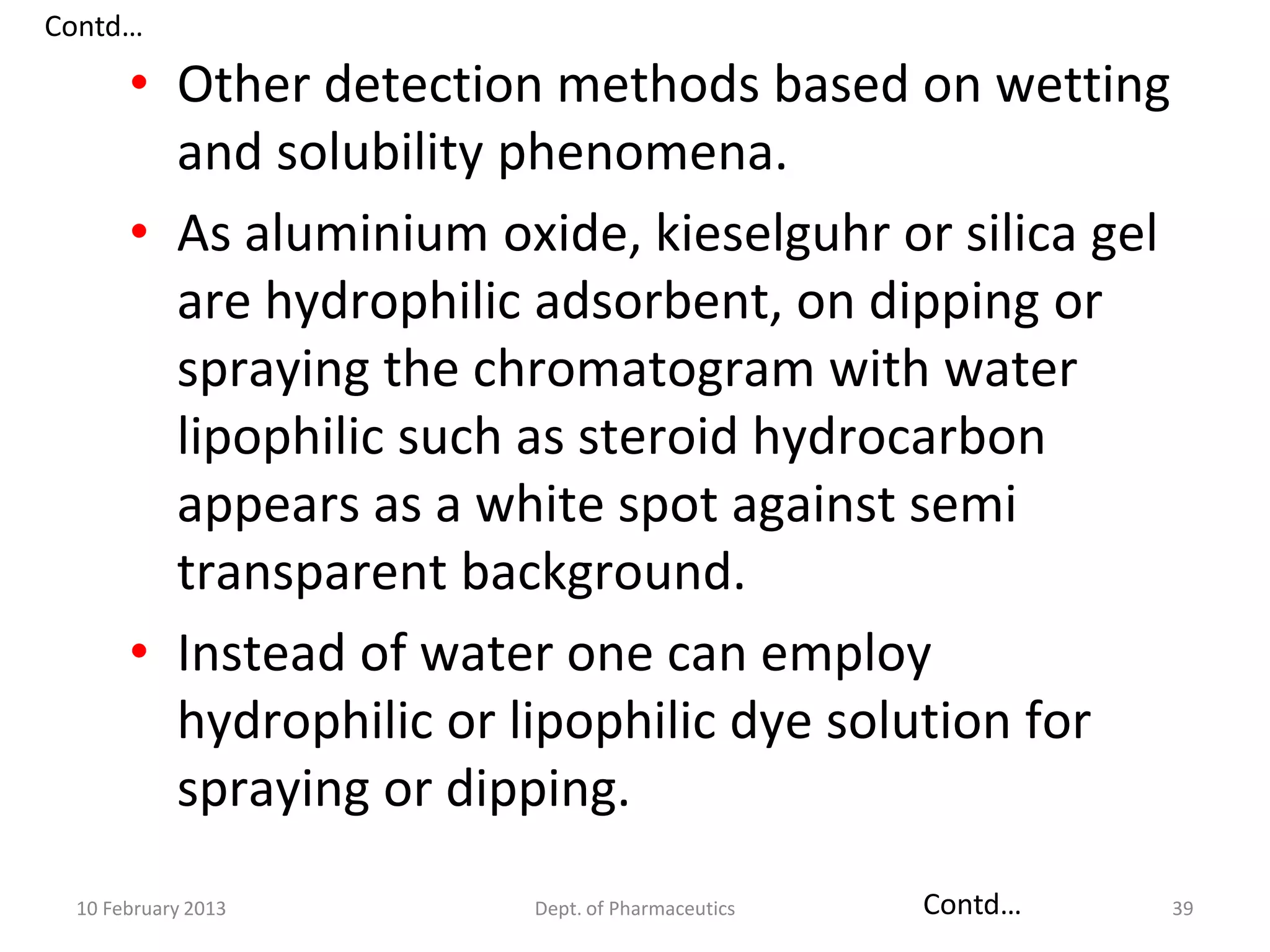 Contd…

      • Other detection methods based on wetting
        and solubility phenomena.
      • As aluminium oxide, kieselguhr or silica gel
        are hydrophilic adsorbent, on dipping or
        spraying the chromatogram with water
        lipophilic such as steroid hydrocarbon
        appears as a white spot against semi
        transparent background.
      • Instead of water one can employ
        hydrophilic or lipophilic dye solution for
        spraying or dipping.
 10 February 2013      Dept. of Pharmaceutics   Contd…   39
 