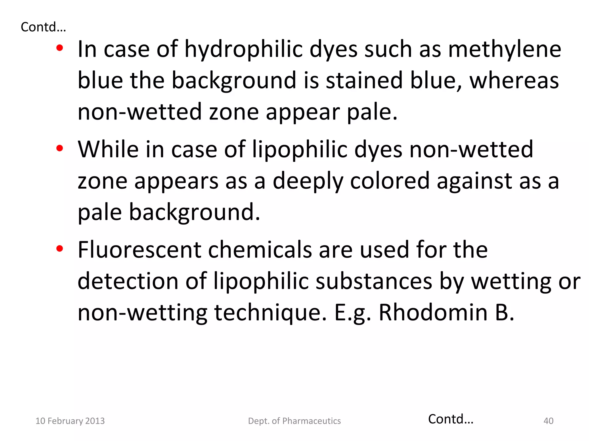 Contd…
     • In case of hydrophilic dyes such as methylene
       blue the background is stained blue, whereas
       non-wetted zone appear pale.
     • While in case of lipophilic dyes non-wetted
       zone appears as a deeply colored against as a
       pale background.
     • Fluorescent chemicals are used for the
       detection of lipophilic substances by wetting or
       non-wetting technique. E.g. Rhodomin B.


 10 February 2013      Dept. of Pharmaceutics   Contd…   40
 