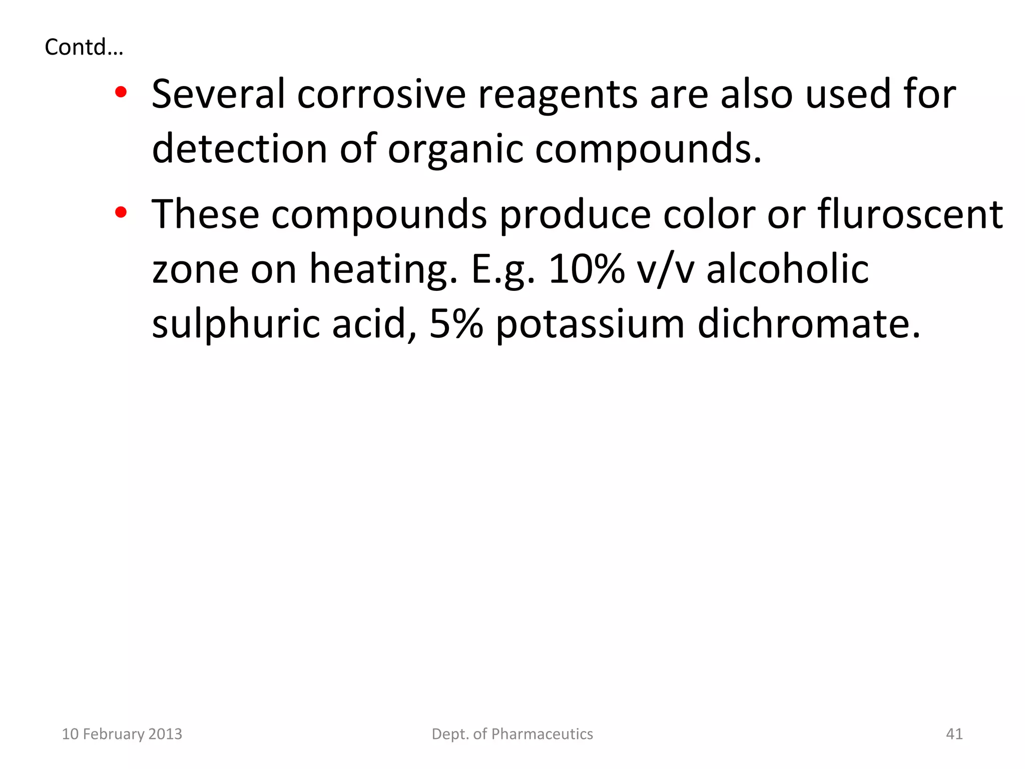 Contd…

       • Several corrosive reagents are also used for
         detection of organic compounds.
       • These compounds produce color or fluroscent
         zone on heating. E.g. 10% v/v alcoholic
         sulphuric acid, 5% potassium dichromate.




 10 February 2013      Dept. of Pharmaceutics     41
 