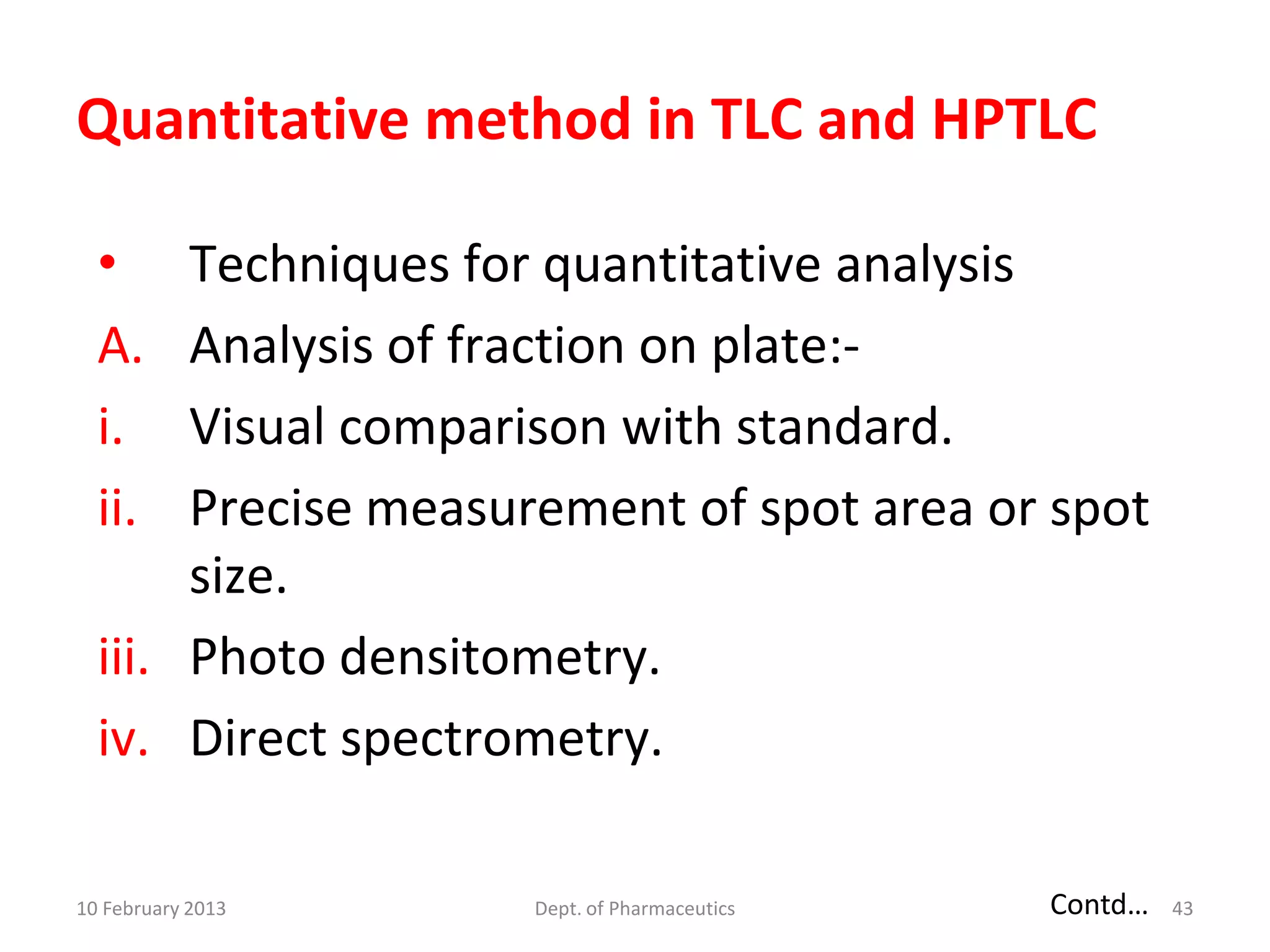 Quantitative method in TLC and HPTLC

  •    Techniques for quantitative analysis
  A.   Analysis of fraction on plate:-
  i.   Visual comparison with standard.
  ii.  Precise measurement of spot area or spot
       size.
  iii. Photo densitometry.
  iv. Direct spectrometry.

10 February 2013    Dept. of Pharmaceutics   Contd…   43
 