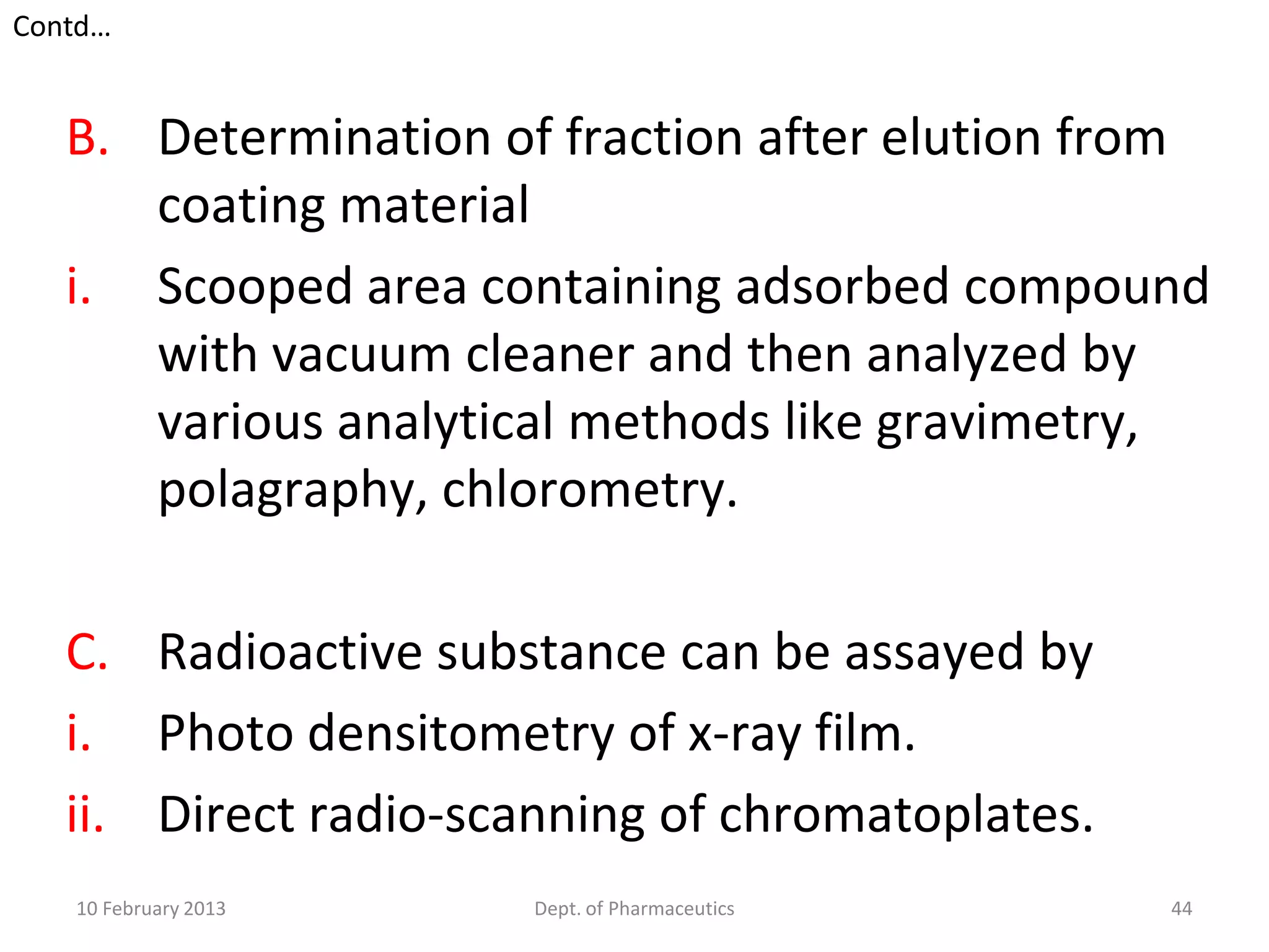 Contd…


   B. Determination of fraction after elution from
      coating material
   i. Scooped area containing adsorbed compound
      with vacuum cleaner and then analyzed by
      various analytical methods like gravimetry,
      polagraphy, chlorometry.

   C. Radioactive substance can be assayed by
   i. Photo densitometry of x-ray film.
   ii. Direct radio-scanning of chromatoplates.
   10 February 2013    Dept. of Pharmaceutics     44
 