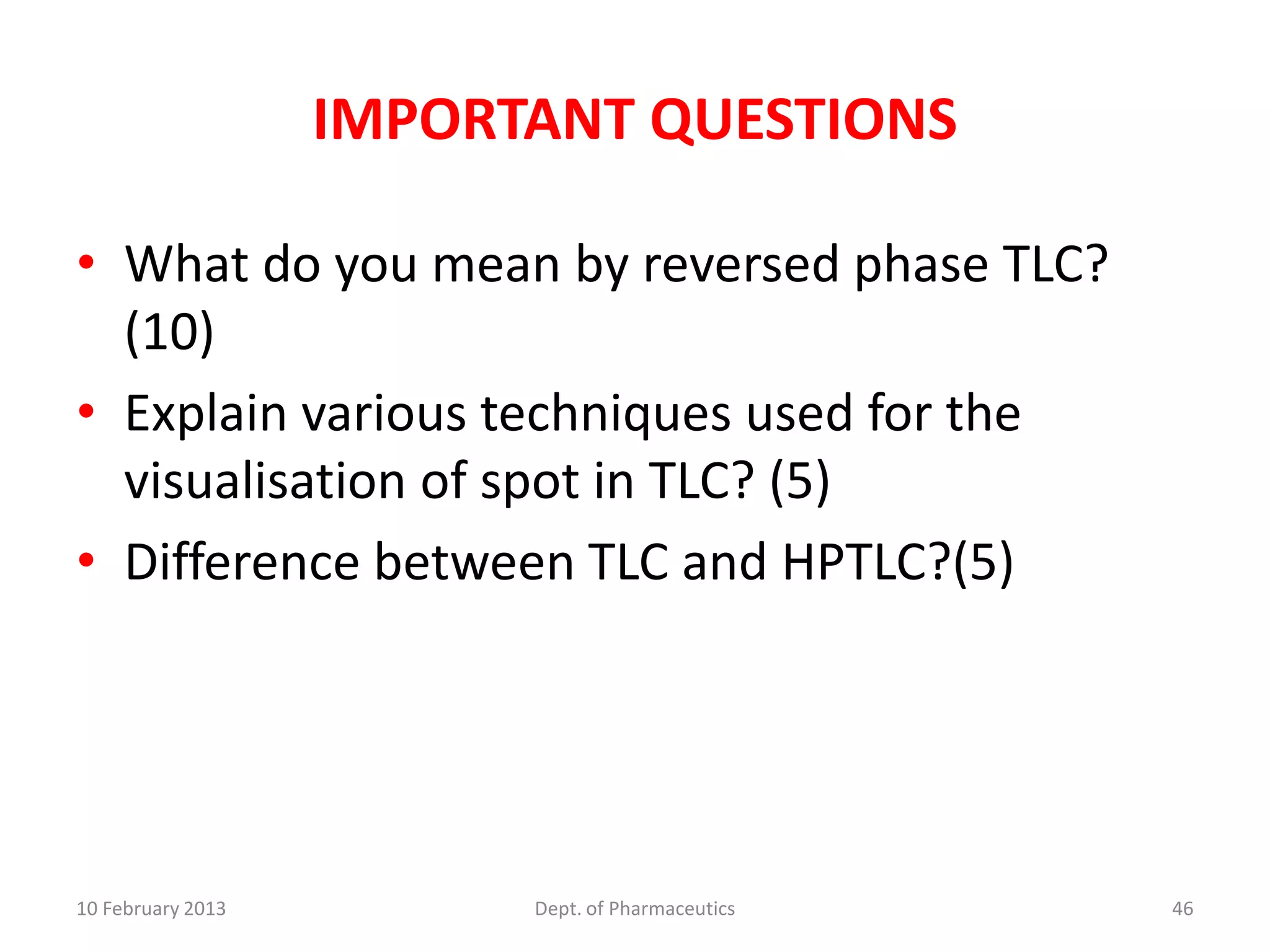IMPORTANT QUESTIONS

• What do you mean by reversed phase TLC?
  (10)
• Explain various techniques used for the
  visualisation of spot in TLC? (5)
• Difference between TLC and HPTLC?(5)




10 February 2013         Dept. of Pharmaceutics   46
 