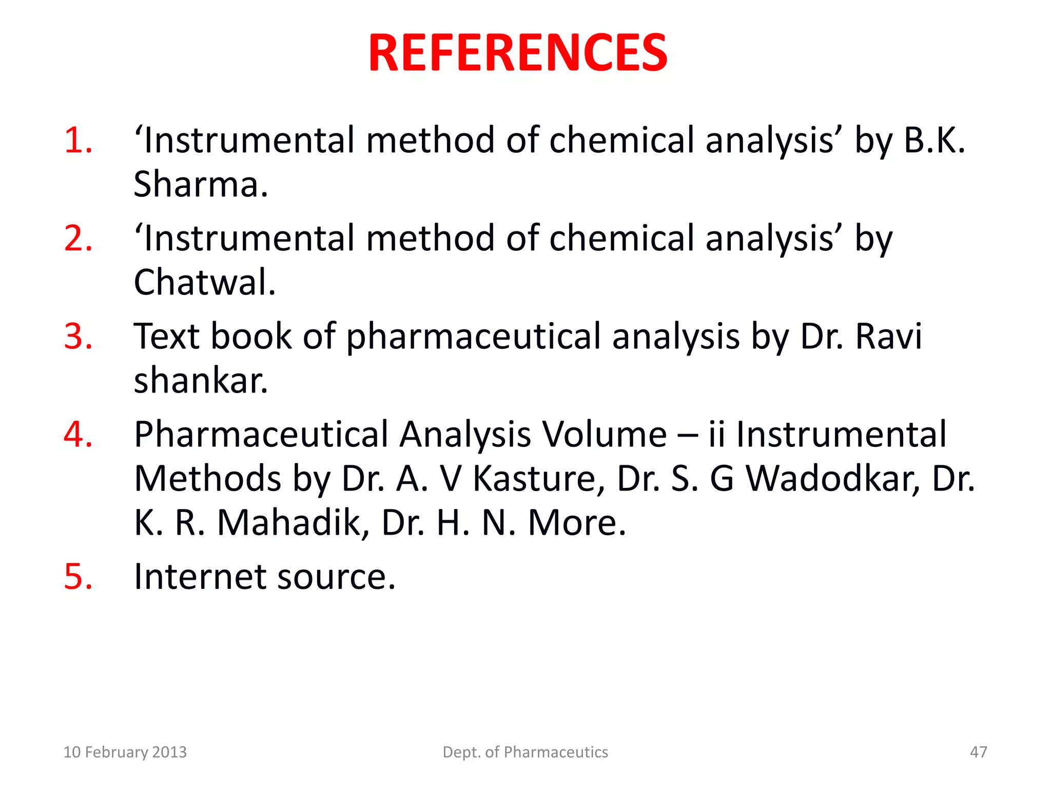 REFERENCES
1. ‘Instrumental method of chemical analysis’ by B.K.
   Sharma.
2. ‘Instrumental method of chemical analysis’ by
   Chatwal.
3. Text book of pharmaceutical analysis by Dr. Ravi
   shankar.
4. Pharmaceutical Analysis Volume – ii Instrumental
   Methods by Dr. A. V Kasture, Dr. S. G Wadodkar, Dr.
   K. R. Mahadik, Dr. H. N. More.
5. Internet source.



10 February 2013      Dept. of Pharmaceutics         47
 