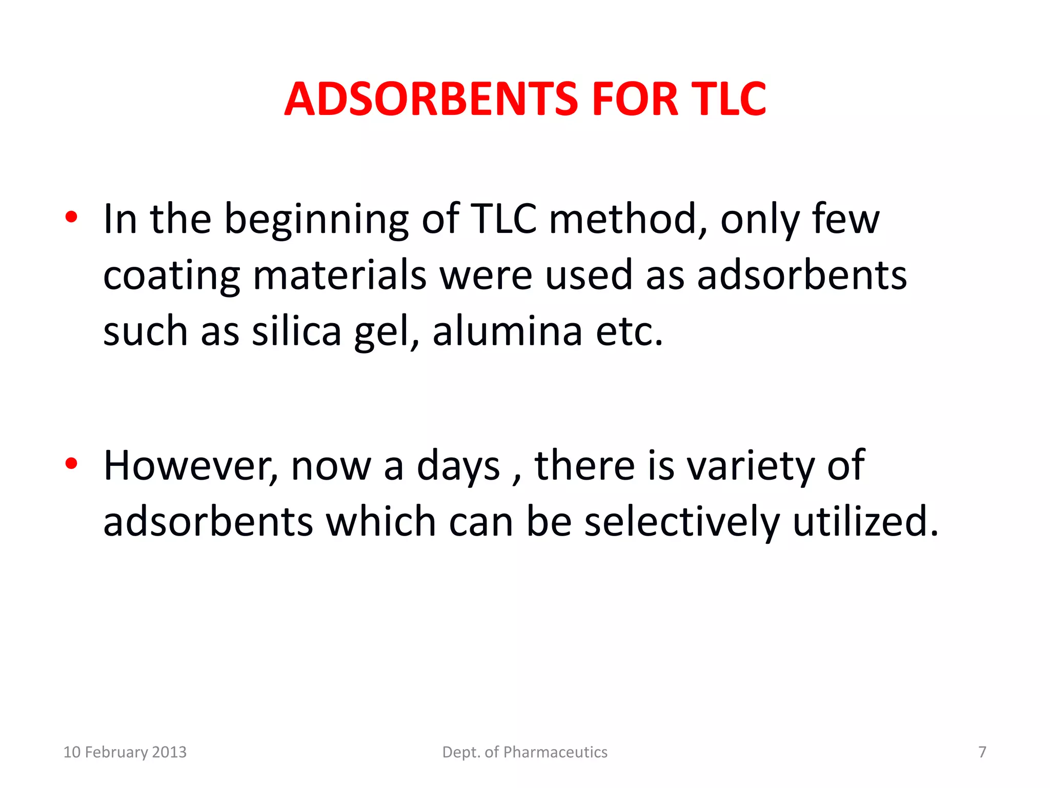 ADSORBENTS FOR TLC

• In the beginning of TLC method, only few
  coating materials were used as adsorbents
  such as silica gel, alumina etc.

• However, now a days , there is variety of
  adsorbents which can be selectively utilized.



10 February 2013        Dept. of Pharmaceutics    7
 