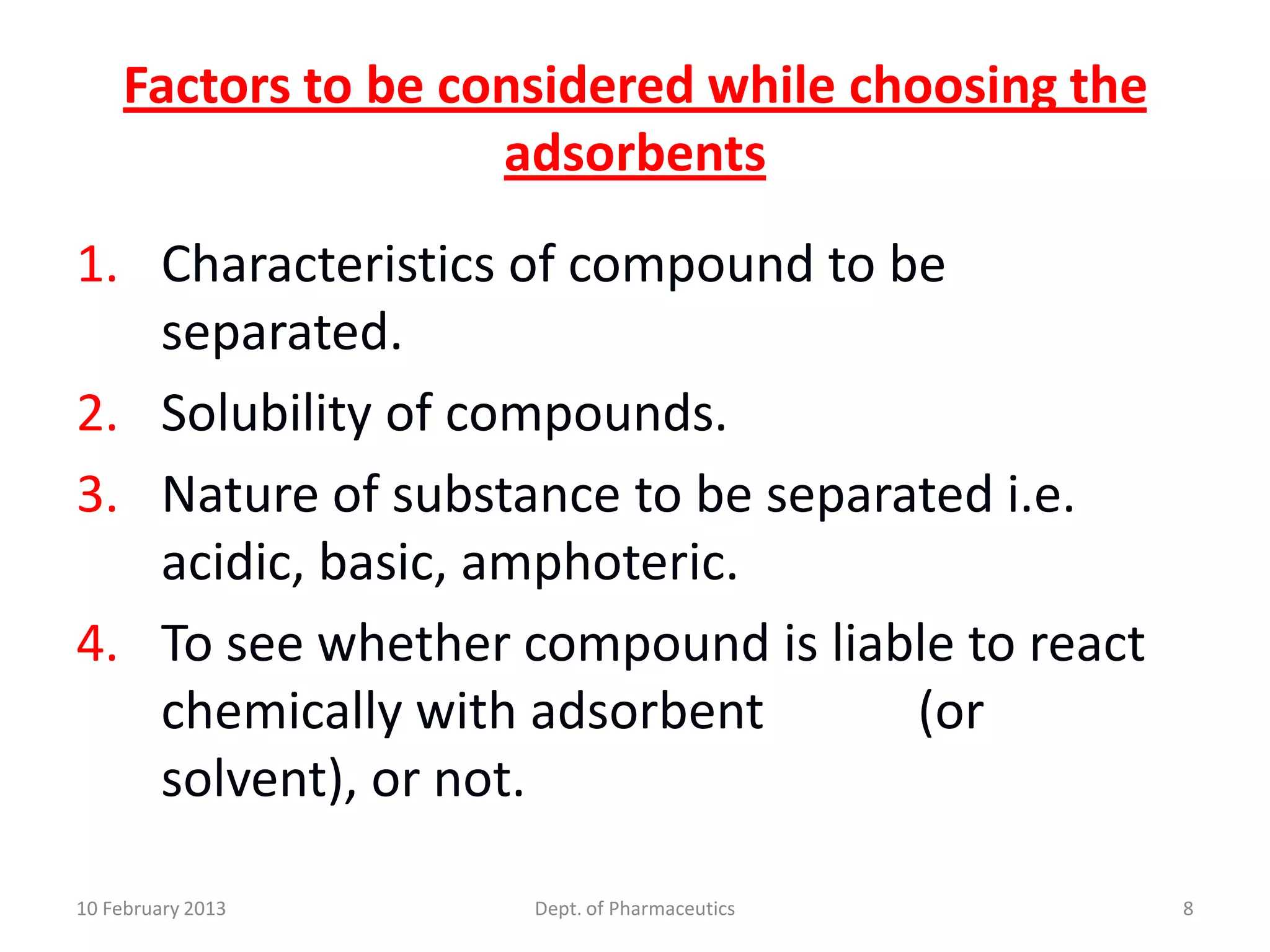 Factors to be considered while choosing the
                    adsorbents
1. Characteristics of compound to be
   separated.
2. Solubility of compounds.
3. Nature of substance to be separated i.e.
   acidic, basic, amphoteric.
4. To see whether compound is liable to react
   chemically with adsorbent       (or
   solvent), or not.

10 February 2013     Dept. of Pharmaceutics       8
 