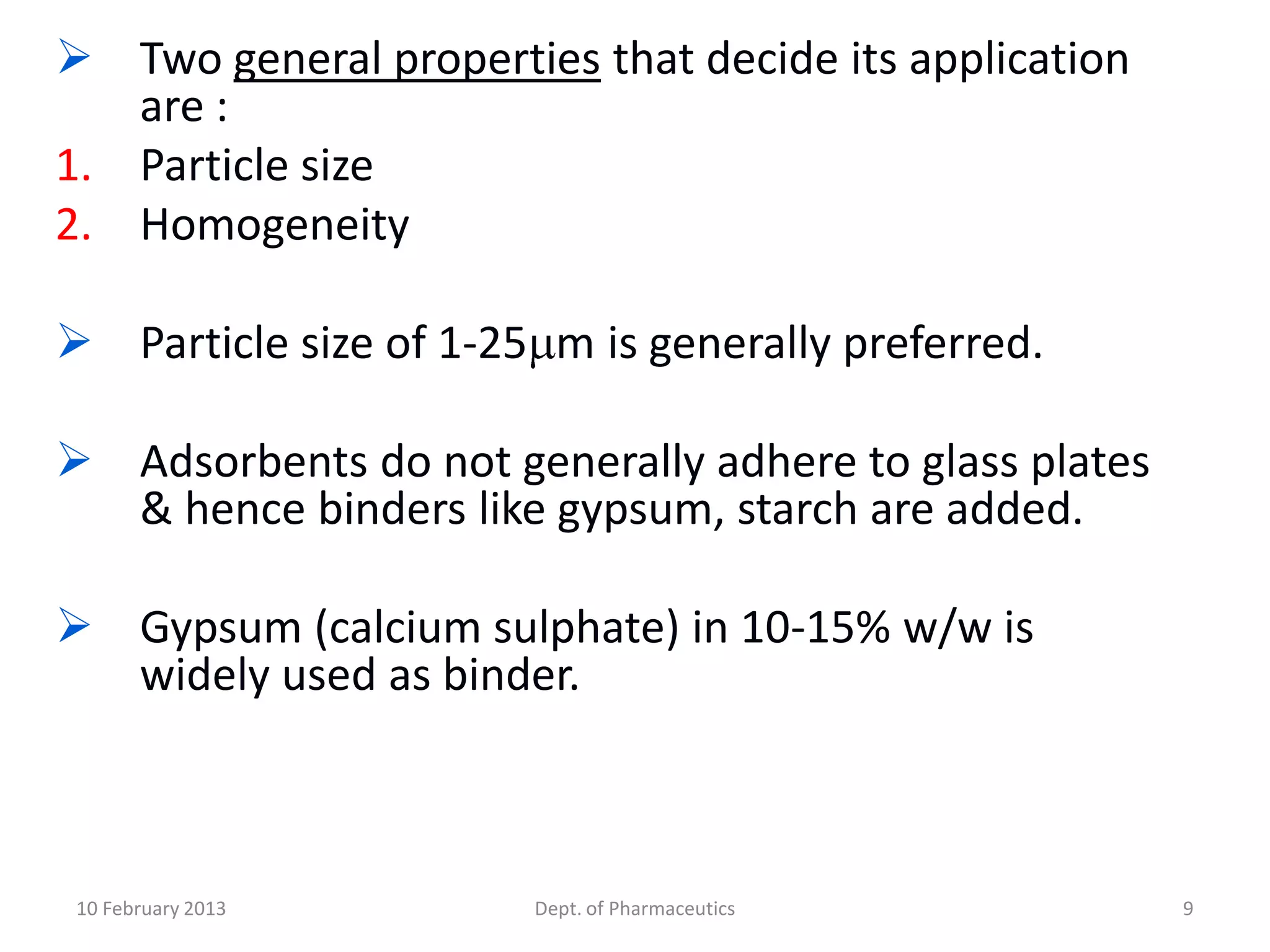  Two general properties that decide its application
   are :
1. Particle size
2. Homogeneity

 Particle size of 1-25 m is generally preferred.

 Adsorbents do not generally adhere to glass plates
  & hence binders like gypsum, starch are added.

 Gypsum (calcium sulphate) in 10-15% w/w is
  widely used as binder.



 10 February 2013      Dept. of Pharmaceutics          9
 