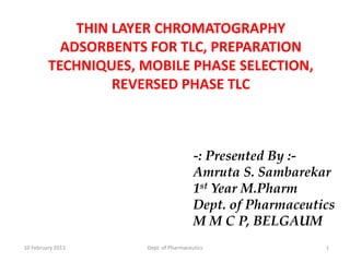 THIN LAYER CHROMATOGRAPHY
           ADSORBENTS FOR TLC, PREPARATION
         TECHNIQUES, MOBILE PHASE SELECTION,
                  REVERSED PHASE TLC



                                        -: Presented By :-
                                        Amruta S. Sambarekar
                                        1st Year M.Pharm
                                        Dept. of Pharmaceutics
                                        M M C P, BELGAUM
10 February 2013      Dept. of Pharmaceutics                1
 