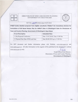 ntl
utl
DIRECTORATEOFTOWN AND COUNTRYPLANNING
GOVERNMENTOFCHHATTISGARH
NrTNO.-o?J?4/1vt-20(ii)datedr8.07.20r8
DT&CPinvitesdetailedproposalsfrom eligibleconsultants("Bidder")for ConsultancyServicesfor
Formulationof GISBasedMaster Planfor AMRUTCitiesin ChhattisgarhStatefor Directorateof
TownandCountryPlanning,Governmentof Chhattisgarh,NayaRaipur
EventDescription ScheduledDate
|. Pre-ProposalConference Date25.07.2018:Time15.00Hrs
2.ProposalDueDate(PDD)andtime Date08.08.20|8upto 15.00Hrs.
For RFP documentand further informationpleasevisit Website:www.tcp.cq.qov.inand
www.uad.cs.sov.in. All otherinformationinthisregardswill bepublishedin thedepyent'swebsite
www.tcp.cg.gov.inonly.
-<qL
NoOaiOfRcerlJointDirector,
Directorateof TownandCountryPlanning,
Government of Chhattisgarh
M(dt.08-0r-2018) t06
 