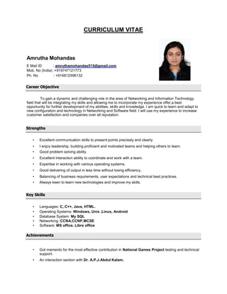 CURRICULUM VITAE
Amrutha Mohandas
E Mail ID : amruthamohandas515@gmail.com
Mob. No (India) :+919747121773
Ph. No : +914812596132
Career Objective
To gain a dynamic and challenging role in the area of Networking and Information Technology
field that will be integrating my skills and allowing me to incorporate my experience offer,a best
opportunity for further development of my abilities, skills and knowledge. I am quick to learn and adapt to
new configuration and technology in Networking and Software field. I will use my experience to increase
customer satisfaction and companies over all reputation.
Strengths
• Excellent communication skills to present points precisely and clearly.
• I enjoy leadership, building proficient and motivated teams and helping others to learn.
• Good problem solving ability.
• Excellent interaction ability to coordinate and work with a team.
• Expertise in working with various operating systems.
• Good delivering of output in less time without losing efficiency.
• Balancing of business requirements, user expectations and technical best practices.
• Always keen to learn new technologies and improve my skills.
Key Skills
• Languages: C, C++, Java, HTML.
• Operating Systems: Windows, Unix ,Linux, Android
• Database System: My SQL
• Networking :CCNA,CCNP,MCSE
• Software: MS office, Libre office
Achievements
• Got memento for the most effective contribution in National Games Project testing and technical
support.
• An interaction section with Dr. A.P.J.Abdul Kalam.
 