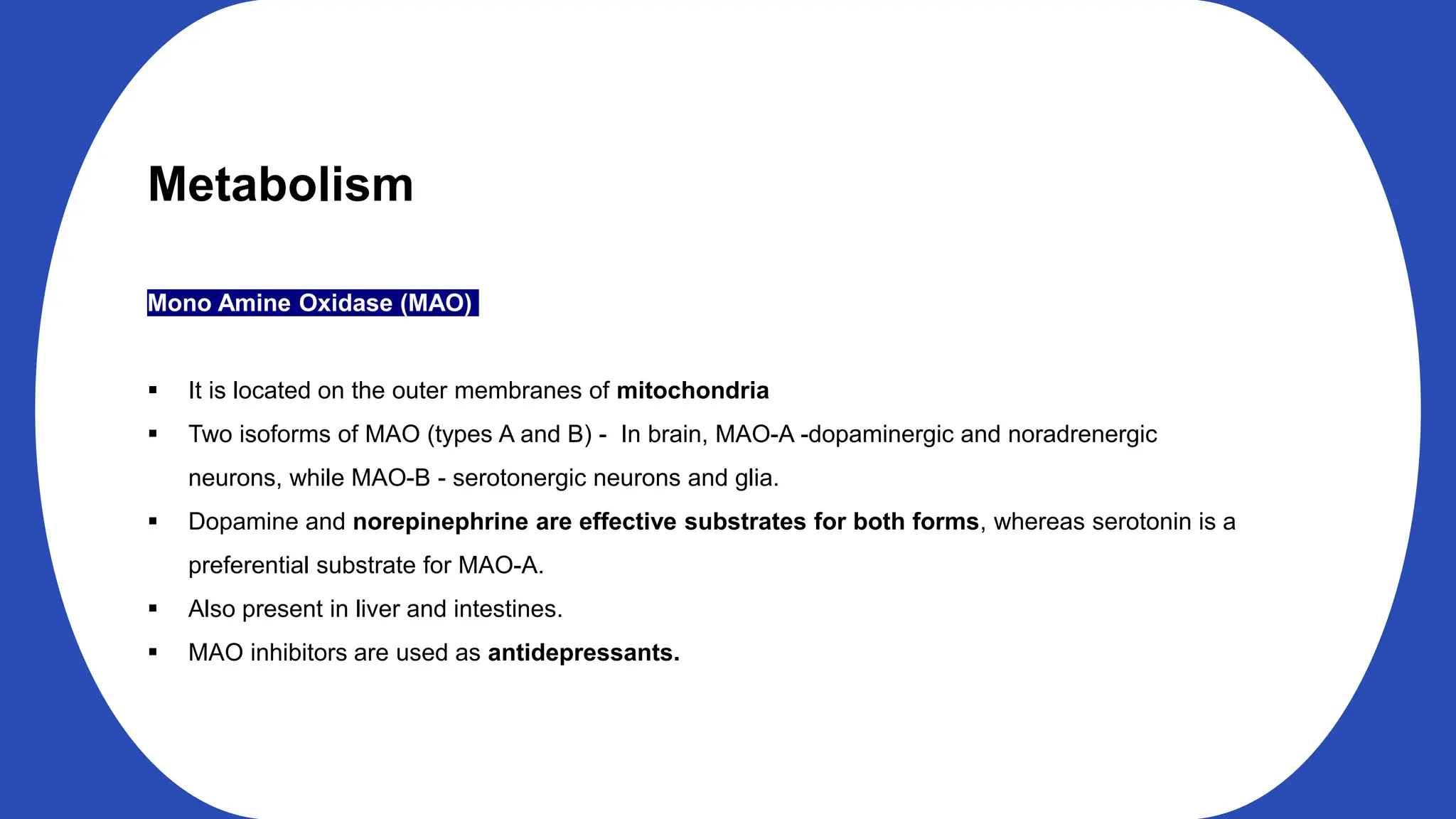 Metabolism
Mono Amine Oxidase (MAO)
It is located on the outer membranes of mitochondria
Two isoforms of MAO (types A and B) - In brain, MAO-A -dopaminergic and noradrenergic
neurons, while MAO-B - serotonergic neurons and glia.
Dopamine and norepinephrine are effective substrates for both forms, whereas serotonin is a
preferential substrate for MAO-A.
Also present in liver and intestines.
MAO inhibitors are used as antidepressants.