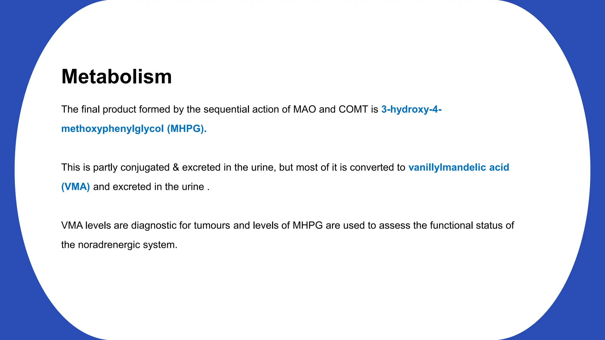 Metabolism
The final product formed by the sequential action of MAO and COMT is 3-hydroxy-4-
methoxyphenylglycol (MHPG).
This is partly conjugated & excreted in the urine, but most of it is converted to vanillylmandelic acid
(VMA) and excreted in the urine .
VMA levels are diagnostic for tumours and levels of MHPG are used to assess the functional status of
the noradrenergic system.