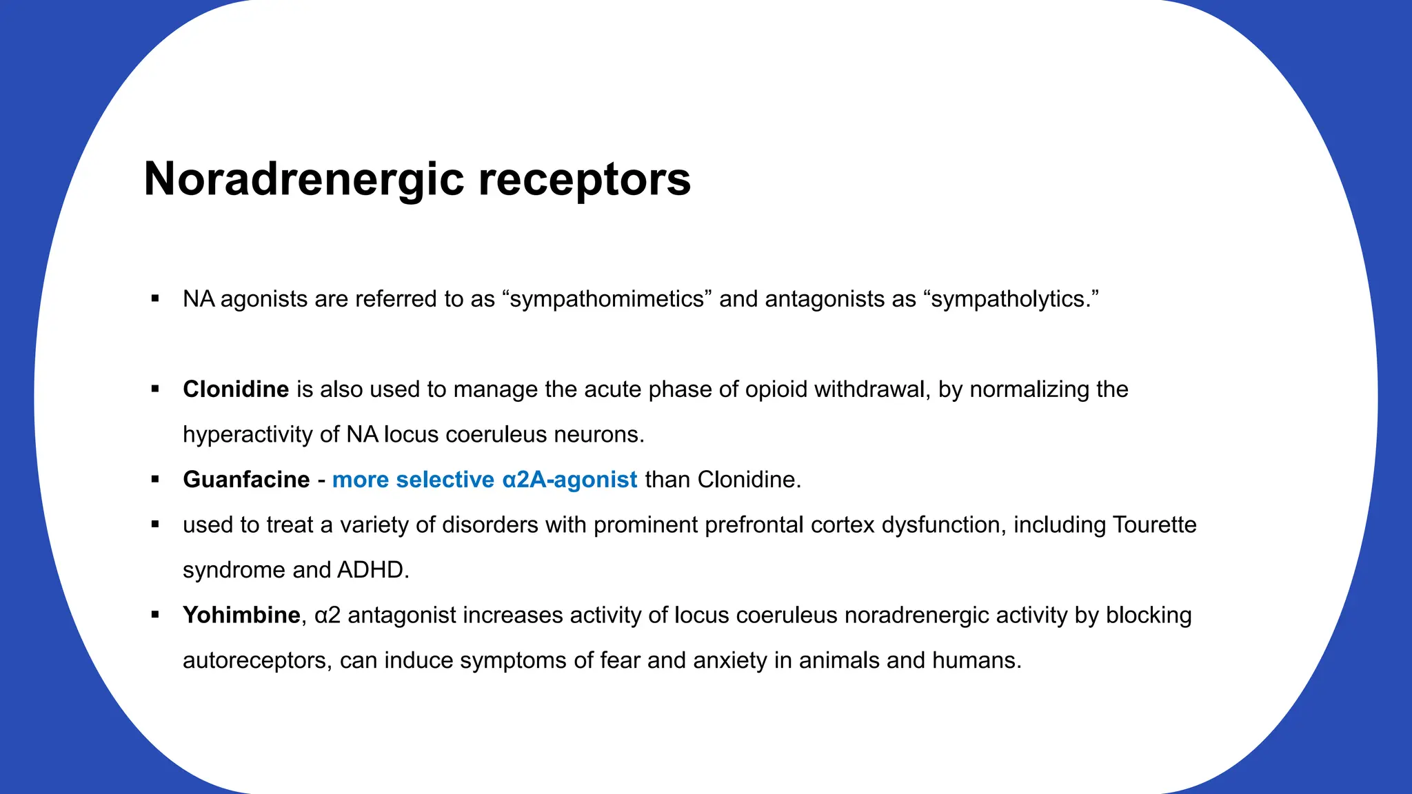 Noradrenergic receptors
NA agonists are referred to as “sympathomimetics” and antagonists as “sympatholytics.”
Clonidine is also used to manage the acute phase of opioid withdrawal, by normalizing the
hyperactivity of NA locus coeruleus neurons.
Guanfacine - more selective α2A-agonist than Clonidine.
used to treat a variety of disorders with prominent prefrontal cortex dysfunction, including Tourette
syndrome and ADHD.
Yohimbine, α2 antagonist increases activity of locus coeruleus noradrenergic activity by blocking
autoreceptors, can induce symptoms of fear and anxiety in animals and humans.