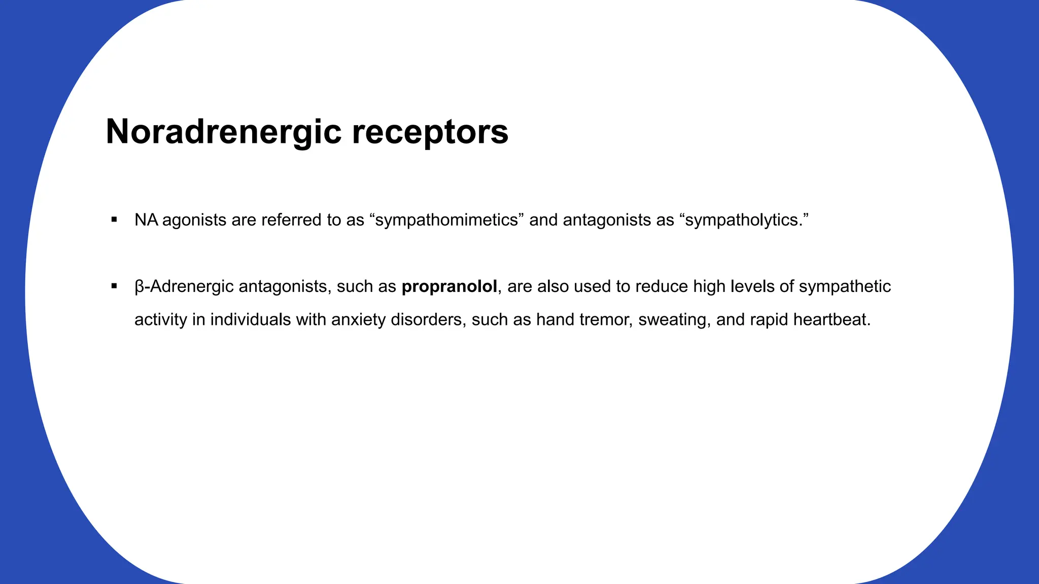Noradrenergic receptors
NA agonists are referred to as “sympathomimetics” and antagonists as “sympatholytics.”
β-Adrenergic antagonists, such as propranolol, are also used to reduce high levels of sympathetic
activity in individuals with anxiety disorders, such as hand tremor, sweating, and rapid heartbeat.