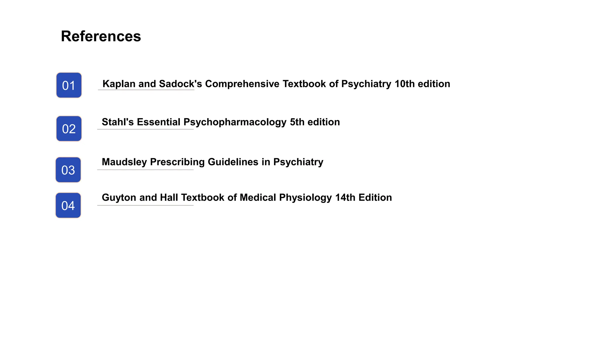 01
02
03
Kaplan and Sadock's Comprehensive Textbook of Psychiatry 10th edition
Stahl's Essential Psychopharmacology 5th edition
Maudsley Prescribing Guidelines in Psychiatry
References
04
Guyton and Hall Textbook of Medical Physiology 14th Edition