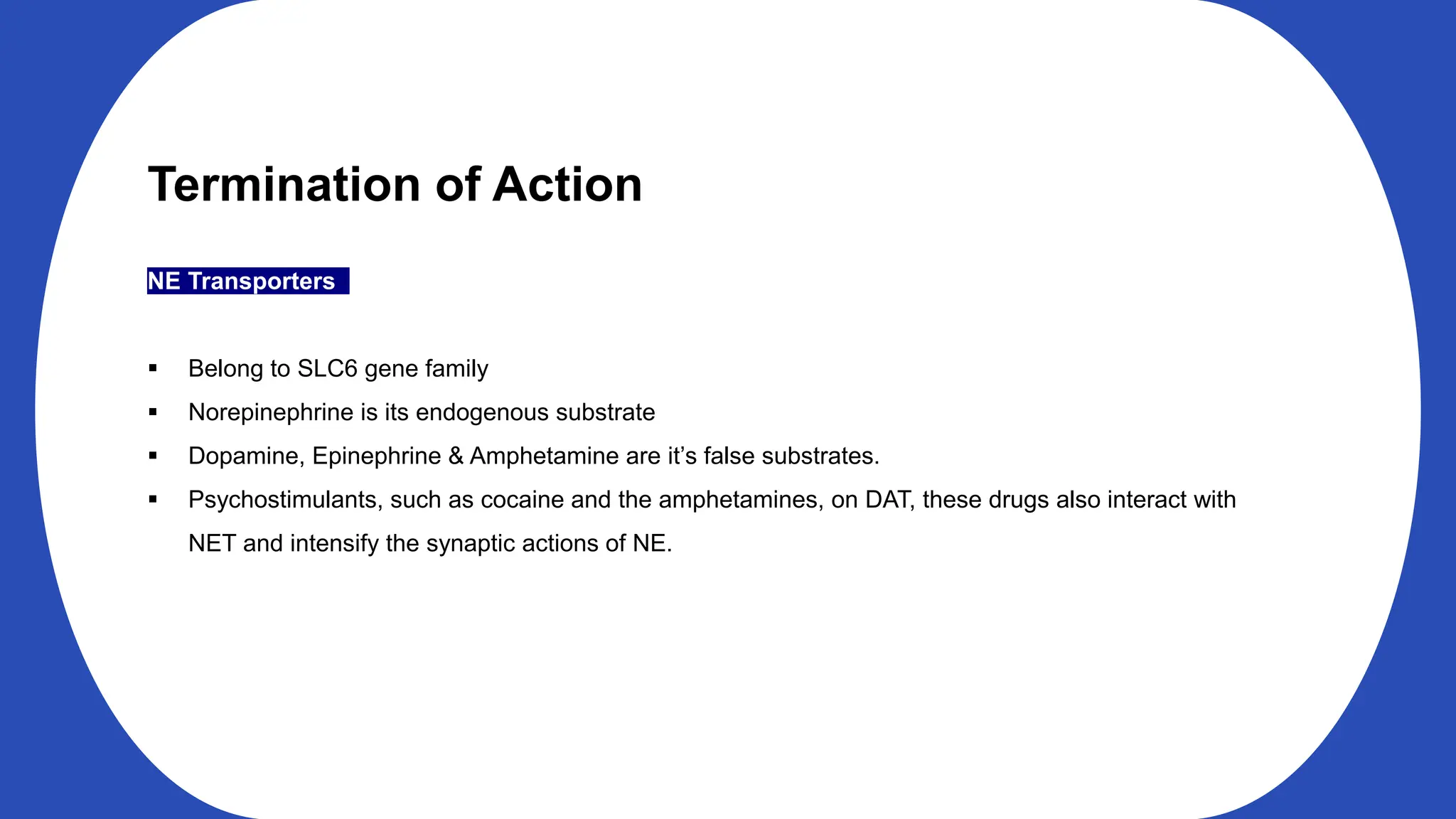 Termination of Action
NE Transporters
Belong to SLC6 gene family
Norepinephrine is its endogenous substrate
Dopamine, Epinephrine & Amphetamine are it’s false substrates.
Psychostimulants, such as cocaine and the amphetamines, on DAT, these drugs also interact with
NET and intensify the synaptic actions of NE.