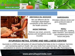 www.amruthayurveda.com
ABHYANGA OIL MASSAGE
We use different oils for
massages dependingon
constitution of the client and
the health concerns.
SHIRODHARA
Shirodara relieves stress and
gives profound state of
relaxation.
AKSHI TARPANA
Relieves eye strain, prevents
dryness and strengthens ocular
muscles.
POTLI
Relieves body pain, swelling,
water retention, and releases
accumulated toxins from
tissue and joints
AYURVEDA RETAIL STORE AND WELLNESS CENTER
Ayurveda is a 5000 year old system of natural healing that helps to live in a balance, harmony
and maintaining optimum health. We carry herbs from several brands, offer Ayurvedic
consultations to assess an individual’s constitution and health. We also offer Panchakarma
therapies to promote Detoxification, Rejuvenation and Strengthen Immune System.
 