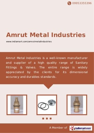 09953355396
A Member of
Amrut Metal Industries
www.indiamart.com/amrutmetalindustries
Amrut Metal Industries is a well-known manufacturer
and supplier of a high quality range of Sanitary
Fittings & Valves. The entire range is widely
appreciated by the clients for its dimensional
accuracy and durables standards.
 