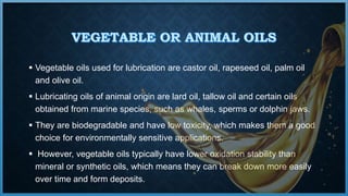  Vegetable oils used for lubrication are castor oil, rapeseed oil, palm oil
and olive oil.
 Lubricating oils of animal origin are lard oil, tallow oil and certain oils
obtained from marine species, such as whales, sperms or dolphin jaws.
 They are biodegradable and have low toxicity, which makes them a good
choice for environmentally sensitive applications.
 However, vegetable oils typically have lower oxidation stability than
mineral or synthetic oils, which means they can break down more easily
over time and form deposits.
 