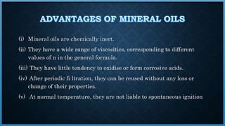 (i) Mineral oils are chemically inert.
(ii) They have a wide range of viscosities, corresponding to different
values of n in the general formula.
(iii) They have little tendency to oxidise or form corrosive acids.
(iv) After periodic fi ltration, they can be reused without any loss or
change of their properties.
(v) At normal temperature, they are not liable to spontaneous ignition
 