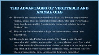 (i) These oils are sometimes referred to as fixed oils because they are non-
volatile, unless there is chemical decomposition. This property prevents
them from being expelled from intimate contacts of solid surfaces by
frictional heat.
(ii) They retain their viscosities at high temperature much better than
mineral oils.
(iii) These oils are called ‘polar’ compounds. They have a long chain of
molecules with positive and negative charges at the two ends. One end of
the polar molecule adheres to the surface of the journal or bearing and the
long chain of molecules extends into clearance space. They form ‘clusters’
which prevents metal to metal contact in boundary lubrication
 