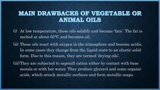 (i) At low temperature, these oils solidify and become ‘fats’. The fat is
melted at about 65°C and becomes oil.
(ii) These oils react with oxygen in the atmosphere and become acidic.
In some cases they change from the liquid state to an elastic solid
form. Due to this reason, they are termed ‘drying oils’.
(iii)They are subjected to saponifi cation either by contact with base
metals or with hot water. They produce glycerol and some organic
acids, which attack metallic surfaces and form metallic soaps.
 