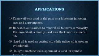 1) Castor oil was used in the past as a lubricant in racing
cars and aero-engines.
2) Rapeseed oil is added to mineral oil to increase viscosity.
Cottonseed oil is mainly used as a thickener in mineral
oils.
3) Lard oil is used as cutting oil, while tallow oil is used as
cylinder oil.
4) In light machine tools, sperm oil is used for spindle
 