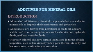  Mineral oil additives are chemical compounds that are added to
mineral oils to improve their performance and properties.
 Mineral oils are derived from petroleum or crude oil, and are
widely used in various applications such as lubrication, hydraulic
fluids, and heat transfer fluids.
 However, mineral oils have certain limitations in terms of their
properties, such as low viscosity index, poor thermal stability, and
low resistance to oxidation and corrosion.
 