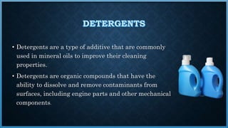 • Detergents are a type of additive that are commonly
used in mineral oils to improve their cleaning
properties.
• Detergents are organic compounds that have the
ability to dissolve and remove contaminants from
surfaces, including engine parts and other mechanical
components.
 
