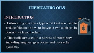 o Lubricating oils are a type of oil that are used to
reduce friction and wear between two surfaces in
contact with each other.
o These oils are used in a variety of machinery,
including engines, gearboxes, and hydraulic
systems
 