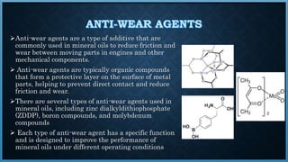 Anti-wear agents are a type of additive that are
commonly used in mineral oils to reduce friction and
wear between moving parts in engines and other
mechanical components.
 Anti-wear agents are typically organic compounds
that form a protective layer on the surface of metal
parts, helping to prevent direct contact and reduce
friction and wear.
There are several types of anti-wear agents used in
mineral oils, including zinc dialkyldithiophosphate
(ZDDP), boron compounds, and molybdenum
compounds
 Each type of anti-wear agent has a specific function
and is designed to improve the performance of
mineral oils under different operating conditions
 