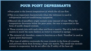 Pour point is the lowest temperature at which the oil can flow.
This is an important characteristic when the lubricant is used in
refrigeration and air-conditioning equipment.
Mineral oils of paraffinic origin contain some amount of wax. When the
temperature decreases below the pour point, the wax is separated in the
form of needle shaped crystals.
 These crystals join with each other and form a matrix. The oil is held in the
matrix in much the same fashion as water is retained in sponge.
 The mineral oil, therefore, ceases to function as a fluid. ‘Paraflow’ is used as
a pour point depressant.
 This type of additive surrounds the wax crystals in the form of a coating
and prevents them from forming a large size matrix. The small-size crystals
remain in suspension, but do not affect the fl uidity of the base oil.
 