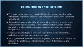 Corrosion inhibitors are a type of additive that are commonly used in
mineral oils to prevent or reduce the corrosion of metal parts in contact
with the oil.
 Corrosion can occur when the oil reacts with moisture, acids, or other
corrosive substances, leading to the formation of rust, scale, or other
harmful byproducts that can damage engines and other mechanical
components.
There are several types of corrosion inhibitors used in mineral oils,
including organic and inorganic compounds.
Each type of corrosion inhibitor has a specific function and is designed to
improve the performance of mineral oils under different operating
conditions.
 