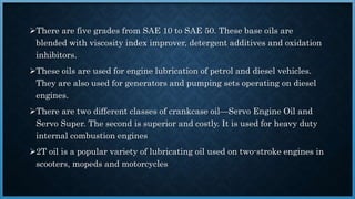 There are five grades from SAE 10 to SAE 50. These base oils are
blended with viscosity index improver, detergent additives and oxidation
inhibitors.
These oils are used for engine lubrication of petrol and diesel vehicles.
They are also used for generators and pumping sets operating on diesel
engines.
There are two different classes of crankcase oil—Servo Engine Oil and
Servo Super. The second is superior and costly. It is used for heavy duty
internal combustion engines
2T oil is a popular variety of lubricating oil used on two-stroke engines in
scooters, mopeds and motorcycles
 