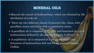 Mineral oils consist of hydrocarbons, which are obtained by the
distillation of crude oil.
 There are two different classes of mineral oils—those with a
paraffinic series and those with a naphthenic series.
 A paraffinic oil is composed of straight and branched chains of
hydrocarbons defined by the general formula CnH(2n + 2).
 A naphthenic oil is composed of a saturated single-ring
formation of hydrocarbons defi ned by the general formula
CnH2n.
 