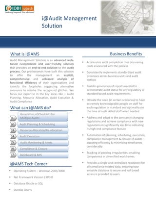 i@Audit Management
                              Solution



What is i@AMS                                                                 Business Benefits
Audit Management Solution is an advanced web-
                                                         Accelerates audit completion thus decreasing
based customizable and user-friendly solution
                                                          costs associated with the process
that provides an end-to-end solution to the audit
process. Our professionals have built this solution      Consistently implements standardized audit
to offer the management an explicit,                      processes across business units and audit
comprehensive and unbiased analysis of                    entities
functional efficiency of their organizations and
identify the loopholes suggesting alternative            Enables generation of reports needed to
measures to resolve the recognized glitches. We           demonstrate audit status for any regulatory or
focus our expertise in the key areas like – Audit         standard based audit requirements
Planning, Resource Allocation, Audit Execution &
Audit Compliance                                         Obviate the need (in certain scenarios) to have
                                                          extremely knowledgeable people on staff for
What can i@AMS do?                                        each regulation or standard and optimally use
                                                          the time of such skilled staff when needed.
             Generation of Checklists for
    1        Multiple Audits                             Address and adapt to the constantly changing
                                                          regulations and achieve compliance with new
    2       Audit Planning & Scheduling                   regulations in significantly less time indicating
    3        Resource Allocation/Re-allocation            its high end compliance feature

    4       Audit Execution                              Automation of planning, scheduling, execution,
                                                          compliance management & closure of audits –
    5        Audit Monitoring & Alerts                    boosting efficiency & minimizing timeframes
                                                          considerably
    6       Compliance & Closure
                                                         Tracking of pending irregularities; enabling
    7       Dashboard & MIS                               competence in diversified workframes

                                                         Provides a single and centralized repository for
i@AMS Tech Corner                                         all compliance related data; ensuring your
       Operating System – Windows 2003/2008              valuable database is secure and roll based
                                                          access is provided to users
       Net Framework Version 2.0/3.0
                                                         It can be easily integrated with your legacy
       Database Oracle or SQL                            systems
       Dundas Charts

       IIS 6.0 Web Server
 